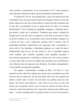 como conceitos e pensamentos. Já em seu elemento teuco85
vemos progresso;
ele já está mais avançado no sobres-sumir das oposições e determinações.
"É impossível", diz ele, "que, quando algo é, surja" (ele relaciona isto com
a divindade); "pois teria que surgir do igual ou do desigual. Ambas as coisas são,
porém, impossíveis; pois não se pode atribuir, ao igual, que dele se produza mais
do que deve ser produzido, já que os iguais devem ter entre si as mesmas
determinações." Com a aceitação da igualdade, desaparece a diferença entre o
que produz e aquilo que é produzido. "Tampouco pode surgir o desigual do
desigual; pois se do mais fraco se originasse o mais forte ou do menor o maior
ou do pior o melhor, ou se, inversamente, o pior viesse do melhor, originar-se-ia
o não-ser do ente, o que é impossível; portanto, Deus é externo." Isto foi
denominado panteísmo (spinozismo), que repousaria sobre a proposição ex
nihilo nihil fit. Em Xenófanes e Parmênides tínhamos ser e nada. Do nada é
imediatamente nada, do ser, ser; mas assim já é. Ser é a igualdade expressa
como imediata; pelo contrário, igualdade como igualdade pressupõe o
movimento do pensamento e a mediação, a reflexão em si. Ser e não-ser situam-
se assim, lado a lado, sem que sua unidade seja concebida como a de diferentes;
estes diferentes não são expressos como diferentes. Em Zenão a desigualdade é
o outro membro em oposição a igualdade.
Em seguida, é demonstrada a unidade de Deus: "Se Deus é o mais
poderoso de tudo, então lhe é próprio que seja um; pois, na medida em que dele
houvesse dois ou ainda mais, ele não teria poder sobre eles; mas enquanto lhe
faltasse o poder sobre os outros não seria Deus. Se, portanto, houvesse mais
deuses, eles seriam mais poderosos e mais fracos um em face do outro; não
seriam, por conseguinte, deuses; pois faz parte da natureza de Deus não ter
acima de si nada mais poderoso; pois o igual não é nem pior nem melhor que o
igual — ou não se distingue dele. Se, portanto, Deus é e se ele é de tal natureza,
85
Aristóteles, Sobre Xenófanes..., 3.
 