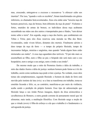 mas, crescendo, entregam-se a excessos e recusam-se "a oferecer culto aos
imortais". Por isso, "quando o solo os recobriu", foram transformados em gênios
inferiores, os chamados bem-aventurados. Zeus cria então uma "terceira raça de
homens perecíveis, raça de bronze, bem diferente da raça de prata". Violentos e
fortes, munidos de armas de bronze, os indivíduos dessa raça acabaram
sucumbindo nas mãos uns dos outros e transportados para o Hades, "sem deixar
nome sobre a terra". Em seguida, surge a raça dos heróis, que combateram em
Tebas e Tróia; para eles Zeus reservou uma morada na Ilha dos Bem-
Aventurados, onde vivem felizes, distantes dos mortais. Finalmente advém o
duro tempo da raça de ferro — o tempo do próprio Hesíodo, tempo de
incessantes fadigas, misérias e angústias, mas quando "ainda alguns bens estão
misturados aos males". A essa raça aguardam dias terríveis: "O pai não mais se
assemelhará ao filho, nem o filho ao pai; o hóspede não será mais caro a seu
hospedeiro, nem o amigo a seu amigo, nem o irmão a seu irmão".
Do mesmo modo que o mito de Prometeu ilustra a idéia de trabalho, o
mito das idades ilustra a idéia de justiça: nenhum homem pode furtar-se à lei do
trabalho, assim como nenhuma raça pode evitar a justiça. Na verdade, esses dois
temas são complementares, segundo Hesíodo: o homem da idade de ferro está
movido pelo instinto de luta (eris); se a luta se transforma em trabalho, torna-se
emulsão fecunda e feliz; se, ao contrário, manifesta-se por meio de violência,
acaba sendo a perdição do próprio homem. Esse tipo de admoestação que
Hesíodo lança a seu irmão Perses inaugura, depois da ética aristocrática e
cavalheiresca de Homero, a outra grande corrente de pensamento moral que irá
alimentar, mais tarde, a meditação filosófica. Com Hesíodo surge a noção de
que a virtude (areie) é filha do esforço e a de que o trabalho é o fundamento e a
salvaguarda da justiça.
 