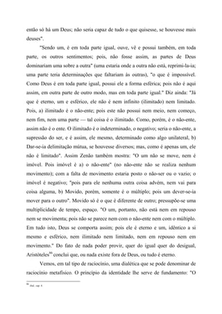 então só há um Deus; não seria capaz de tudo o que quisesse, se houvesse mais
deuses".
"Sendo um, é em toda parte igual, ouve, vê e possui também, em toda
parte, os outros sentimentos; pois, não fosse assim, as partes de Deus
dominariam uma sobre a outra" (uma estaria onde a outra não está, reprimi-la-ia;
uma parte teria determinações que faltariam às outras), "o que é impossível.
Como Deus é em toda parte igual, possui ele a forma esférica; pois não é aqui
assim, em outra parte de outro modo, mas em toda parte igual." Diz ainda: "Já
que é eterno, um e esférico, ele não é nem infinito (ilimitado) nem limitado.
Pois, a) ilimitado é o não-ente; pois este não possui nem meio, nem começo,
nem fim, nem uma parte — tal coisa é o ilimitado. Como, porém, é o não-ente,
assim não é o ente. O ilimitado é o indeterminado, o negativo; seria o não-ente, a
supressão do ser, e é assim, ele mesmo, determinado como algo unilateral, b)
Dar-se-ia delimitação mútua, se houvesse diversos; mas, como é apenas um, ele
não é limitado". Assim Zenão também mostra: "O um não se move, nem é
imóvel. Pois imóvel é a) o não-ente" (no não-ente não se realiza nenhum
movimento); com a falta de movimento estaria posto o não-ser ou o vazio; o
imóvel é negativo; "pois para ele nenhuma outra coisa advém, nem vai para
coisa alguma, b) Movido, porém, somente é o múltiplo; pois um dever-se-ia
mover para o outro". Movido só é o que é diferente de outro; pressupõe-se uma
multiplicidade de tempo, espaço. "O um, portanto, não está nem em repouso
nem se movimenta; pois não se parece nem com o não-ente nem com o múltiplo.
Em tudo isto, Deus se comporta assim; pois ele é eterno e um, idêntico a si
mesmo e esférico, nem ilimitado nem limitado, nem em repouso nem em
movimento." Do fato de nada poder provir, quer do igual quer do desigual,
Aristóteles86
conclui que, ou nada existe fora de Deus, ou tudo é eterno.
Vemos, em tal tipo de raciocínio, uma dialética que se pode denominar de
raciocínio metafísico. O princípio da identidade lhe serve de fundamento: "O
86
ibid., cap. 4.
 
