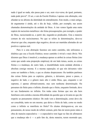 nada é igual ao nada, não passa para o ser, nem vice-versa; do igual, portanto,
nada pode provir". O ser, o um da Escola Eleática é apenas esta abstração, este
afundar-se no abismo da identidade do entendimento. Este modo, o mais antigo,
de argumentar é ainda, até o dia de hoje, válido, por exemplo, nas assim
chamadas demonstrações da unidade de Deus. A isto vemos ligada uma outra
espécie de raciocínio metafísico: são feitas pressuposições, por exemplo, o poder
de Deus, raciocinando-se, a partir daí, negando-se predicados. Esta a maneira
comum de nós raciocinarmos. No que se refere às determinações, deve-se
observar que elas, enquanto algo negativo, devem ser mantidas afastadas do ser
positivo e apenas real.
Para ir a esta abstração fazemos um outro caminho, não utilizamos a
dialética que usa a Escola Eleática; nosso caminho é trivial e mais óbvio. Nós
dizemos que Deus é imutável, a mudança apenas se atribui às coisas finitas (isto
como que sendo uma proporção empírica); de um lado temos, assim, as coisas
finitas e a mudança; de outro lado, a imutabilidade nesta unidade abstrata e
absoluta consigo mesma. E a mesma separação; só que nós deixamos valer
como ser também o finito, o que os eleatas desprezaram. Ou também partimos
das coisas finitas para as espécies, gêneros, e deixamos, passo a passo, o
negativo de lado; e o gênero mais alto é então Deus, que, enquanto o ser
supremo, é apenas afirmativamente, mas sem nenhuma determinação. Ou
passamos do finito para o infinito, dizendo que o finito, enquanto limitado, deve
ter seu fundamento no infinito. Em todas estas formas que nos são bem
familiares está contida a mesma dificuldade da questão que se levanta no que diz
respeito ao pensamento eleático: De onde vem a determinação, como deve ela
ser concebida, tanto no um mesmo, que deixa o finito de lado, como no modo
como o infinito se manifesta no finito? Os eleatas distinguem-se, em seu
pensamento, de nosso modo de refletir comum, pelo fato de terem posto mãos à
obra de maneira especulativa — o especulativo tem lugar no fato de afirmarem
que a mudança não é — e pelo fato de, desta maneira, terem mostrado que,
 