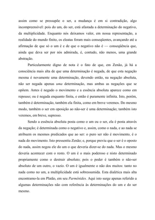 assim como se pressupõe o ser, a mudança é em si contradição, algo
incompreensível: pois do um, do ser, está afastada a determinação do negativo,
da multiplicidade. Enquanto nós deixamos valer, em nossa representação, a
realidade do mundo finito, os eleatas foram mais conseqüentes, avançando até a
afirmação de que só o um é e de que o negativo não é — conseqüência que,
ainda que deva ser por nós admirada, é, contudo, não menos, uma grande
abstração.
Particularmente digno de nota é o fato de que, em Zenão, já há a
consciência mais alta de que uma determinação é negada, de que esta negação
mesma é novamente uma determinação, devendo então, na negação absoluta,
não ser negada apenas uma determinação, mas ambas as negações que se
opõem. Antes é negado o movimento e a essência absoluta aparece como em
repouso; ou é negada enquanto finita, e então é puramente infinita. Isto, porém,
também é determinação, também ela finita, como em breve veremos. Do mesmo
modo, também o ser em oposição ao não-ser é uma determinação; também isto
veremos, em breve, supresso.
Sendo a essência absoluta posta como o um ou o ser, ela é posta através
da negação; é determinada como o negativo e, assim, como o nada, e ao nada se
atribuem os mesmos predicados que ao ser: o puro ser não é movimento, é o
nada do movimento. Isto pressentiu Zenão; e, porque previu que o ser é o oposto
do nada, assim negou ele do um o que deveria dizer-se do nada. Mas o mesmo
deveria acontecer com o resto. O um é o mais poderoso e nisto determinado
propriamente como o destruir absoluto; pois o poder é também o não-ser
absoluto de um outro, o vazio. O um é igualmente o não dos muitos: tanto no
nada como no um, a multiplicidade está sobressumida. Esta dialética mais alta
encontramo-la em Platão, em seu Parmênides. Aqui isto surge apenas referido a
algumas determinações não com referência às determinações do um e do ser
mesmo.
 