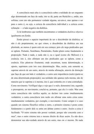 A consciência mais alta é a consciência sobre a nulidade do ser enquanto
algo determinado em face do nada; isto se dá, parte em Heráclito e, então, nos
sofistas; com isto não permanece verdade alguma, ser-em-si, mas apenas o ser
para o outro é, ou seja, a certeza da consciência individual e a certeza como
refutação — o lado negativo da dialética.
2) Já lembramos que também encontramos a verdadeira dialética objetiva
igualmente em Zenão.
Zenão possui o aspecto importante de ser o descobridor da dialética; se
não é ele propriamente, no que vimos, o descobridor da dialética em sua
plenitude, ao menos é quem está em seu começo; pois ele nega predicados que
se opõem. Portanto, Xenófanes, Parmênides, Zenão põem como fundamento a
proposição: Nada é nada, o nada não é, ou o igual (como diz Melisso) é a
essência; isto é, eles afirmam um dos predicados que se opõem, como a
essência. Eles põem-no fixamente; onde encontram, numa determinação, o
oposto, suprimem com isto essa determinação. Mas, assim, esta somente se
suprime através de um outro, através de minha afirmação, através da distinção
que faço de que um lado é verdadeiro, o outro sem importância (nulo) (parte-se
de uma determinada proposição); sua nulidade não aparece nela mesma, não de
maneira que se suprima a si mesma, isto é, que contenha em si uma contradição.
Como movimento: Verifiquei algo e vejo que é o nulo; demonstrei isto, segundo
o pressuposto, no movimento; conclui-se, portanto, que ele é o nulo. Mas uma
outra consciência não verifica aquilo; eu declaro isto como imediatamente
verdadeiro; a outra consciência tem razão em afirmar uma outra coisa como
imediatamente verdadeira, por exemplo, o movimento. Como sempre é o caso
quando um sistema filosófico refuta o outro, o primeiro sistema é posto como
fundamento e a partir dele se entra em debate contra o outro. Assim a coisa é
facilitada: "O outro sistema não possui verdade, porque não concorda com o
meu"; mas o outro sistema tem o mesmo direito de dizer assim. Eu não devo
demonstrar sua não-verdade através de um outro, mas em si mesmo. De nada
 
