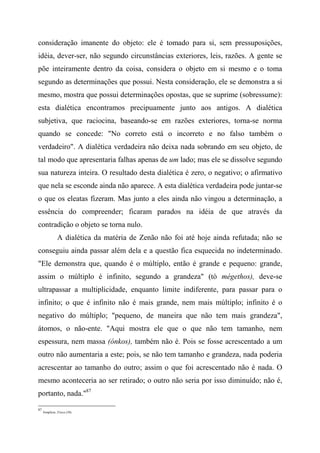 consideração imanente do objeto: ele é tomado para si, sem pressuposições,
idéia, dever-ser, não segundo circunstâncias exteriores, leis, razões. A gente se
põe inteiramente dentro da coisa, considera o objeto em si mesmo e o toma
segundo as determinações que possui. Nesta consideração, ele se demonstra a si
mesmo, mostra que possui determinações opostas, que se suprime (sobressume):
esta dialética encontramos precipuamente junto aos antigos. A dialética
subjetiva, que raciocina, baseando-se em razões exteriores, torna-se norma
quando se concede: "No correto está o incorreto e no falso também o
verdadeiro". A dialética verdadeira não deixa nada sobrando em seu objeto, de
tal modo que apresentaria falhas apenas de um lado; mas ele se dissolve segundo
sua natureza inteira. O resultado desta dialética é zero, o negativo; o afirmativo
que nela se esconde ainda não aparece. A esta dialética verdadeira pode juntar-se
o que os eleatas fizeram. Mas junto a eles ainda não vingou a determinação, a
essência do compreender; ficaram parados na idéia de que através da
contradição o objeto se torna nulo.
A dialética da matéria de Zenão não foi até hoje ainda refutada; não se
conseguiu ainda passar além dela e a questão fica esquecida no indeterminado.
"Ele demonstra que, quando é o múltiplo, então é grande e pequeno: grande,
assim o múltiplo é infinito, segundo a grandeza" (tò mégethos), deve-se
ultrapassar a multiplicidade, enquanto limite indiferente, para passar para o
infinito; o que é infinito não é mais grande, nem mais múltiplo; infinito é o
negativo do múltiplo; "pequeno, de maneira que não tem mais grandeza",
átomos, o não-ente. "Aqui mostra ele que o que não tem tamanho, nem
espessura, nem massa (ónkos), também não é. Pois se fosse acrescentado a um
outro não aumentaria a este; pois, se não tem tamanho e grandeza, nada poderia
acrescentar ao tamanho do outro; assim o que foi acrescentado não é nada. O
mesmo aconteceria ao ser retirado; o outro não seria por isso diminuído; não é,
portanto, nada."87
87
Simplício, Física (30).
 