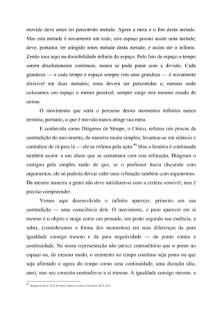 movido deve antes ter percorrido metade. Agora a meta é o fim desta metade.
Mas esta metade é novamente um todo, este espaço possui assim uma metade;
deve, portanto, ter atingido antes metade desta metade, e assim até o infinito.
Zenão toca aqui na divisibilidade infinita do espaço. Pelo fato de espaço e tempo
serem absolutamente contínuos, nunca se pode parar com a divisão. Cada
grandeza — e cada tempo e espaço sempre tem uma grandeza — é novamente
divisível em duas metades; estas devem ser percorridas e, mesmo onde
colocamos um espaço o menor possível, sempre surge este mesmo estado de
coisas.
O movimento que seria o percurso destes momentos infinitos nunca
termina; portanto, o que é movido nunca atinge sua meta.
E conhecido como Diógenes de Sínope, o Cínico, refutou tais provas da
contradição do movimento, de maneira muito simples; levantou-se em silêncio e
caminhou de cá para lá — ele as refutou pela ação.89
Mas a história é continuada
também assim: a um aluno que se contentara com esta refutação, Diógenes o
castigou pela simples razão de que, se o professor havia discutido com
argumentos, ele só poderia deixar valer uma refutação também com argumentos.
Da mesma maneira a gente não deve satisfazer-se com a certeza sensível; mas é
preciso compreender.
Vemos aqui desenvolvido o infinito aparecer, primeiro em sua
contradição — uma consciência dele. O movimento, o puro aparecer em si
mesmo é o objeto e surge como um pensado, um posto segundo sua essência, a
saber, (consideramos a forma dos momentos) em suas diferenças da pura
igualdade consigo mesmo e da pura negatividade — do ponto contra a
continuidade. Na nossa representação não parece contraditório que o ponto no
espaço ou, do mesmo modo, o momento no tempo contínuo seja posto ou que
seja afirmado o agora do tempo como uma continuidade, uma duração (dia,
ano); mas seu conceito contradiz-se a si mesmo. A igualdade consigo mesmo, a
89
Diógenes Laércio, VI, § 39; Sexto Empírico, Esboços Pirrônicos, III, 8, § 66.
 