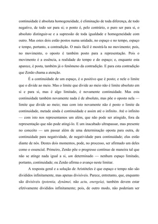 continuidade é absoluta homogeneidade, é eliminação de toda diferença, de todo
negativo, de todo ser para si; o ponto é, pelo contrário, o puro ser para si, o
absoluto distinguir-se e a supressão de toda igualdade e homogeneidade com
outro. Mas estes dois estão postos numa unidade, no espaço e no tempo, espaço
e tempo, portanto, a contradição. O mais fácil é mostrá-la no movimento; pois,
no movimento, o oposto é também posto para a representação. Pois o
movimento é a essência, a realidade do tempo e do espaço; e, enquanto esta
aparece, é posta, também já o fenômeno da contradição. E para esta contradição
que Zenão chama a atenção.
É a continuidade de um espaço, é o positivo que é posto; e nele o limite
que o divide ao meio. Mas o limite que divide ao meio não é limite absoluto em
si e para si, mas é algo limitado, é novamente continuidade. Mas esta
continuidade também novamente nada é de absoluto, mas põe o oposto nela —
limite que divide ao meio; mas com isto novamente não é posto o limite da
continuidade, metade ainda é continuidade e assim até o infinito. Até o infinito
— com isto nos representamos um além, que não pode ser atingido, fora da
representação que não pode atingi-lo. E um inacabado ultrapassar, mas presente
no conceito — um passar além de uma determinação oposta para outra, de
continuidade para negatividade, de negatividade para continuidade; elas estão
diante de nós. Destes dois momentos, pode, no processo, ser afirmado um deles
como o essencial. Primeiro, Zenão põe o progresso contínuo de maneira tal que
não se atinge nada igual a si, um determinado — nenhum espaço limitado,
portanto, continuidade; ou Zenão afirma o avanço neste limitar.
A resposta geral e a solução de Aristóteles é que espaço e tempo não são
divididos infinitamente, mas apenas divisíveis. Parece, entretanto, que, enquanto
são divisíveis (potentia, dynámei, não actu, energeía), também devem estar
efetivamente divididos infinitamente; pois, de outro modo, não poderiam ser
 