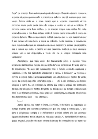 fuga", no começo desta determinada parte do tempo. Durante o tempo em que o
segundo atingiu o ponto onde o primeiro se achava, este já avançou para mais
longe, deixou atrás de si novo espaço que o segundo novamente deverá
percorrer numa parte desta parte do tempo; e assim se vai até o infinito. B
percorre numa hora duas milhas, A, no mesmo tempo, uma milha. Se estão
separados entre si por duas milhas, então B chegou numa hora onde A estava no
começo da hora. Mas o espaço (uma milha), vencido por A, será percorrido por
B em metade de uma hora, e assim ao infinito. Desta maneira, o movimento
mais rápido nada ajuda ao segundo corpo para percorrer o espaço intermediário
que o separa do outro; o tempo de que necessita, também o mais vagaroso
sempre tem à sua disposição, e "com isto ele já sempre conseguiu uma
vantagem".
Aristóteles, que trata disto, diz brevemente sobre o mesmo: "Este
argumento representa a mesma divisão infinita" ou o infinito ser dividido através
do movimento. "E algo não verdadeiro; pois o rápido, contudo, alcançará o
vagaroso, se lhe for permitido ultrapassar o limite, o limitado." A resposta é
correta e contém tudo. Nesta representação são admitidos dois pontos de tempo
e dois de espaço que estão separados entre si — isto é, são limitados, são limites
um para o outro. Se, ao contrário, se admite que tempo e espaço são contínuos,
de maneira tal que dois pontos do tempo ou dois pontos de espaço se relacionam
entre si de maneira contínua, então eles são, igualmente, na medida em que são
dois também não dois — são idênticos.
(......)
Zenão apenas faz valer o limite, a divisão, o momento da separação de
espaço e tempo em sua total determinação; por isto surge a contradição. O que
gera a dificuldade sempre é o pensamento, porque separa em sua distinção
aqueles momentos de um objeto, na realidade unidos. O pensamento produziu a
queda original, quando o homem comeu da árvore do conhecimento do bem e do
 