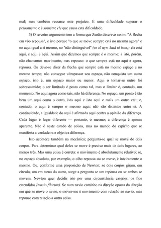 mal; mas também ressarce este prejuízo. E uma dificuldade superar o
pensamento e é somente ele que causa esta dificuldade.
3) O terceiro argumento tem a forma que Zenão descreve assim: "A flecha
em vôo repousa", e isto porque "o que se move sempre está no mesmo agora" e
no aqui igual a si mesmo, no "não-distinguível" (en tõ nyn, katà tò íson); ele está
aqui, e aqui e aqui. Assim que dizemos que sempre é o mesmo; a isto, porém,
não chamamos movimento, mas repouso: o que sempre está no aqui e agora,
repousa. Ou deve-se dizer da flecha que sempre está no mesmo espaço e no
mesmo tempo; não consegue ultrapassar seu espaço, não conquista um outro
espaço, isto é, um espaço maior ou menor. Aqui o tornar-se outro foi
sobressumido; o ser limitado é posto como tal, mas o limitar é, contudo, um
momento. No aqui agora como tais, não há diferença. No espaço, um ponto é tão
bem um aqui como o outro, isto aqui e isto aqui e mais um outro etc.; e,
contudo, o aqui é sempre o mesmo aqui; não são distintos entre si. A
continuidade, a igualdade do aqui é afirmada aqui contra a opinião da diferença.
Cada lugar é lugar diferente — portanto, o mesmo; a diferença é apenas
aparente. Não é neste estado de coisas, mas no mundo do espírito que se
manifesta a verdadeira e objetiva diferença.
Isto acontece também na mecânica; pergunta-se qual se move de dois
corpos. Para determinar qual deles se move é preciso mais de dois lugares, ao
menos três. Mas uma coisa é correta: o movimento é absolutamente relativo; se,
no espaço absoluto, por exemplo, o olho repousa ou se move, é inteiramente o
mesmo. Ou, conforme uma proposição de Newton; se dois corpos giram, em
círculo, um em torno do outro, surge a pergunta se um repousa ou se ambos se
movem. Newton quer decidir isto por uma circunstância exterior, os fios
estendidos (tensio filorum). Se num navio caminho na direção oposta da direção
em que se move o navio, o mover-me é movimento com relação ao navio, mas
repouso com relação a outra coisa.
 
