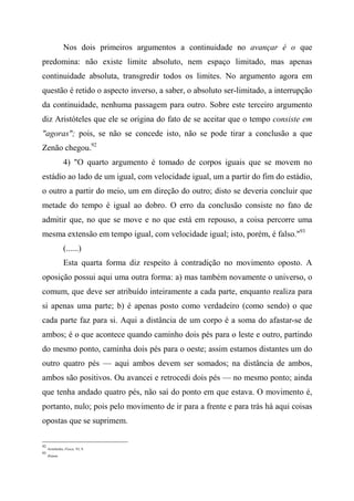 Nos dois primeiros argumentos a continuidade no avançar é o que
predomina: não existe limite absoluto, nem espaço limitado, mas apenas
continuidade absoluta, transgredir todos os limites. No argumento agora em
questão é retido o aspecto inverso, a saber, o absoluto ser-limitado, a interrupção
da continuidade, nenhuma passagem para outro. Sobre este terceiro argumento
diz Aristóteles que ele se origina do fato de se aceitar que o tempo consiste em
"agoras"; pois, se não se concede isto, não se pode tirar a conclusão a que
Zenão chegou.92
4) "O quarto argumento é tomado de corpos iguais que se movem no
estádio ao lado de um igual, com velocidade igual, um a partir do fim do estádio,
o outro a partir do meio, um em direção do outro; disto se deveria concluir que
metade do tempo é igual ao dobro. O erro da conclusão consiste no fato de
admitir que, no que se move e no que está em repouso, a coisa percorre uma
mesma extensão em tempo igual, com velocidade igual; isto, porém, é falso."93
(......)
Esta quarta forma diz respeito à contradição no movimento oposto. A
oposição possui aqui uma outra forma: a) mas também novamente o universo, o
comum, que deve ser atribuído inteiramente a cada parte, enquanto realiza para
si apenas uma parte; b) é apenas posto como verdadeiro (como sendo) o que
cada parte faz para si. Aqui a distância de um corpo é a soma do afastar-se de
ambos; é o que acontece quando caminho dois pés para o leste e outro, partindo
do mesmo ponto, caminha dois pés para o oeste; assim estamos distantes um do
outro quatro pés — aqui ambos devem ser somados; na distância de ambos,
ambos são positivos. Ou avancei e retrocedi dois pés — no mesmo ponto; ainda
que tenha andado quatro pés, não saí do ponto em que estava. O movimento é,
portanto, nulo; pois pelo movimento de ir para a frente e para trás há aqui coisas
opostas que se suprimem.
92
Aristóteles, Física, VI, 9.
93
Ibiàem.
 