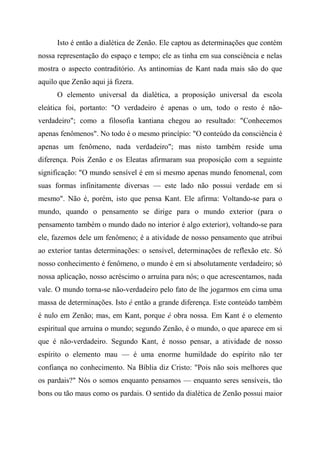 Isto é então a dialética de Zenão. Ele captou as determinações que contém
nossa representação do espaço e tempo; ele as tinha em sua consciência e nelas
mostra o aspecto contraditório. As antinomias de Kant nada mais são do que
aquilo que Zenão aqui já fizera.
O elemento universal da dialética, a proposição universal da escola
eleática foi, portanto: "O verdadeiro é apenas o um, todo o resto é não-
verdadeiro"; como a filosofia kantiana chegou ao resultado: "Conhecemos
apenas fenômenos". No todo é o mesmo princípio: "O conteúdo da consciência é
apenas um fenômeno, nada verdadeiro"; mas nisto também reside uma
diferença. Pois Zenão e os Eleatas afirmaram sua proposição com a seguinte
significação: "O mundo sensível é em si mesmo apenas mundo fenomenal, com
suas formas infinitamente diversas — este lado não possui verdade em si
mesmo". Não é, porém, isto que pensa Kant. Ele afirma: Voltando-se para o
mundo, quando o pensamento se dirige para o mundo exterior (para o
pensamento também o mundo dado no interior é algo exterior), voltando-se para
ele, fazemos dele um fenômeno; é a atividade de nosso pensamento que atribui
ao exterior tantas determinações: o sensível, determinações de reflexão etc. Só
nosso conhecimento é fenômeno, o mundo é em si absolutamente verdadeiro; só
nossa aplicação, nosso acréscimo o arruína para nós; o que acrescentamos, nada
vale. O mundo torna-se não-verdadeiro pelo fato de lhe jogarmos em cima uma
massa de determinações. Isto é então a grande diferença. Este conteúdo também
é nulo em Zenão; mas, em Kant, porque é obra nossa. Em Kant é o elemento
espiritual que arruína o mundo; segundo Zenão, é o mundo, o que aparece em si
que é não-verdadeiro. Segundo Kant, é nosso pensar, a atividade de nosso
espírito o elemento mau — é uma enorme humildade do espírito não ter
confiança no conhecimento. Na Bíblia diz Cristo: "Pois não sois melhores que
os pardais?" Nós o somos enquanto pensamos — enquanto seres sensíveis, tão
bons ou tão maus como os pardais. O sentido da dialética de Zenão possui maior
 