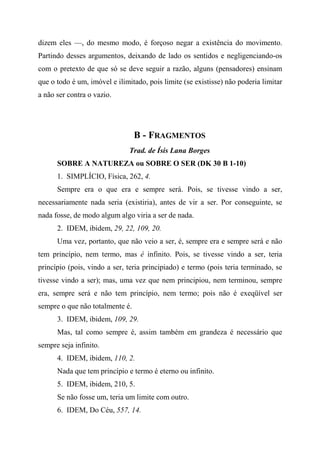 dizem eles —, do mesmo modo, é forçoso negar a existência do movimento.
Partindo desses argumentos, deixando de lado os sentidos e negligenciando-os
com o pretexto de que só se deve seguir a razão, alguns (pensadores) ensinam
que o todo é um, imóvel e ilimitado, pois limite (se existisse) não poderia limitar
a não ser contra o vazio.
B - FRAGMENTOS
Trad. de Ísis Lana Borges
SOBRE A NATUREZA ou SOBRE O SER (DK 30 B 1-10)
1. SIMPLÍCIO, Física, 262, 4.
Sempre era o que era e sempre será. Pois, se tivesse vindo a ser,
necessariamente nada seria (existiria), antes de vir a ser. Por conseguinte, se
nada fosse, de modo algum algo viria a ser de nada.
2. IDEM, ibidem, 29, 22, 109, 20.
Uma vez, portanto, que não veio a ser, é, sempre era e sempre será e não
tem princípio, nem termo, mas é infinito. Pois, se tivesse vindo a ser, teria
princípio (pois, vindo a ser, teria principiado) e termo (pois teria terminado, se
tivesse vindo a ser); mas, uma vez que nem principiou, nem terminou, sempre
era, sempre será e não tem princípio, nem termo; pois não é exeqüível ser
sempre o que não totalmente é.
3. IDEM, ibidem, 109, 29.
Mas, tal como sempre é, assim também em grandeza é necessário que
sempre seja infinito.
4. IDEM, ibidem, 110, 2.
Nada que tem princípio e termo é eterno ou infinito.
5. IDEM, ibidem, 210, 5.
Se não fosse um, teria um limite com outro.
6. IDEM, Do Céu, 557, 14.
 