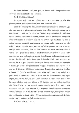 Se fosse (infinito), seria um; pois, se fossem dois, não poderiam ser
infinitos, mas teriam limites um com outro.
7. IDEM, Física, 222, 118.
(1) Assim, pois, é eterno, infinito, uno e o mesmo todo ele. (2) Não
poderia perecer, nem vir a ser maior, nem transformar-se, nem
sentir dor ou desgosto, pois, se experimentasse um desses sofrimentos, já
não seria uno; se se altera, necessariamente o ser não é o mesmo, mas perece o
que era antes e o que não era vem a ser. Portanto, se por um só fio de cabelo em
dez mil anos ele viesse a ser diferente, pereceria todo na totalidade do tempo. (3)
Mas também não é exeqüível' que em sua ordem seja transformado; pois a
ordem (cosmos) que existi anteriormente não perece, e não vem a ser a que não
existe. Uma vez que não recebe nenhum acréscimo, nem perece, nem se altera,
em que modo dos seres, uma vez transformado, ele seria (existiria)? Pois, s
viesse a ser algo diferente, então se transformaria em sua ordem. (4 E não sente
dor; pois não seria totalmente, se sentisse dor; não poderia algo que sente dor ser
sempre. Também não possui força igual à do sadio. E não seria o mesmo, se
sentisse dor. Pois, pela subtração o acréscimo de algo, sentiria dor, e já não seria
o mesmo. (5) O sadio não poderia sentir dor; pois pereceria o sadio e o que é, e o
que não é viria a ser. (6) E sobre o sentimento de desgosto o mesmo se di sobre
o da dor. (7) Também não há nada vazio; pois o vazio nada é; não poderia ser,
pois, o que de fato nada é. E não se move; pois não pode afastar-se para lugar
algum, mas é pleno. Pois, se fosse vazio, afastar-se-ia para o vazio; mas, se não
há vazio, não tem para onde afastar-se. (8) Denso e raro não poderia ser. Pois
não é exeqüível o raro ser pleno da mesma maneira que o denso, mas o raro
torna-se já mais vazio que o denso. (9) A seguinte distinção necessariamente se
faz do pleno e do não-pleno. Se então contém ou aceita algo, não é pleno; mas se
não contém, nem aceita, é pleno. (10) Por conseguinte, necessariamente é pleno
se não é vazio; portanto, se é pleno, não se move.
8. IDEM, Do Céu, 558,19.
 