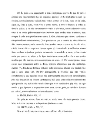 (1) É, pois, esse argumento a mais importante prova de que (o ser) é
apenas um; mas também (há) as seguintes provas: (2) Se múltiplas fossem (as
coisas), necessariamente seriam tais como afirmo ser o um. Pois se há terra,
água, ar, ferro e ouro, e um vivo e outro morto, e preto e branco, e todas as
demais coisas, e se nós corretamente vemos e ouvimos, necessariamente cada
coisa é tal como primeiramente nos pareceu, sem mudar, nem alterar-se, mas
sempre é cada uma precisamente como é. Ora, dizemos que vemos, ouvimos e
compreendemos corretamente; (3) e parece-nos que o quente se torna frio e o
frio, quente; o duro, mole e o mole, duro; o vivo morre e vem a ser do não vivo;
e tudo isso se altera; o que era e o que agora (é) em nada são semelhantes, mas o
ferro, embora seja duro, gasta-se ao contato com o dedo, e ouro, pedra e tudo
mais que parece ser duro; e de água tanto terra como pedra vêm a ser; assim
resulta que não vemos, nem conhecemos os seres. (4) Por conseguinte, essas
coisas não concordam entre si. Pois, embora afirmemos que são múltiplas,
eternas (?), dotadas de forma e solidez, tudo nos parece alterar-se e mudar pelo
que é visto cada vez. (5) Por conseguinte, é evidente que não vemos
corretamente e que aquelas coisas não corretamente nos parecem ser múltiplas;
pois não mudariam se fossem verdadeiras; mas cada uma seria precisamente tal
qual parecia ser; pois nada é mais forte que o ser verdadeiro. (6) Mas, se algo
muda, o que é perece e o que não é vem a ser. Assim, pois, se múltiplas fossem
(as coisas), necessariamente seriam tais como o um.
9. IDEM, Física, 109, 34.
Se, pois, (o ser) é, deve ser uno; e, sendo uno, não deve possuir corpo.
Mas, se tivesse espessura, teria partes e já não seria uno.
10. IDEM, ibidem, 209, 32.
Se o ser se divide, move-se; e, movendo-se, não poderia ser.
 