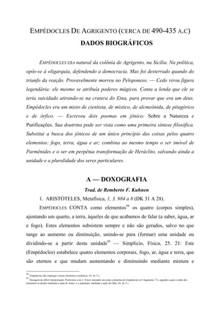 EMPÉDOCLES DE AGRIGENTO (CERCA DE 490-435 A.C)
DADOS BIOGRÁFICOS
EMPÉDOCLES ERA natural da colônia de Agrigento, na Sicília. Na política,
opôs-se à oligarquia, defendendo a democracia. Mas foi desterrado quando do
triunfo da reação. Provavelmente morreu no Peloponeso. — Cedo virou figura
legendária: ele mesmo se atribuía poderes mágicos. Conta a lenda que ele se
teria suicidado atirando-se na cratera do Etna, para provar que era um deus.
Empédocles era um misto de cientista, de místico, de alcmeônida, de pitagórico
e de órfico. — Escreveu dois poemas em jônico: Sobre a Natureza e
Purificações. Sua doutrina pode ser vista como uma primeira síntese filosófica.
Substitui a busca dos jônicos de um único princípio das coisas pelos quatro
elementos: fogo, terra, água e ar; combina ao mesmo tempo o ser imóvel de
Parmênides e o ser em perpétua transformação de Heráclito, salvando ainda a
unidade e a pluralidade dos seres particulares.
A — DOXOGRAFIA
Trad. de Remberto F. Kuhnen
1. ARISTÓTELES, Metafísica, 1, 3. 984 a 8 (DK 31 A 28).
EMPÉDOCLES CONTA como elementos94
os quatro (corpos simples),
ajuntando um quarto, a terra, àqueles de que acabamos de falar (a saber, água, ar
e fogo). Estes elementos subsistem sempre e não são gerados, salvo no que
tange ao aumento ou diminuição, unindo-se para (formar) uma unidade ou
dividindo-se a partir desta unidade95
— Simplício, Física, 25. 21: Este
(Empédocles) estabelece quatro elementos corporais, fogo, ar, água e terra, que
são eternos e que mudam aumentando e diminuindo mediante mistura e
94
Empédocles não emprega o termo elementos (stoikheía). (N. do T.).
95
Passagem de difícil interpretação. Preferimos a de J. Trícot, tomando em conta a doutrina de Empédocles (cf. fragmento 17), segundo a qual a união dos
elementos se produz mediante a ação do Amor, e a separação, mediante a ação do Ódio. (N. do T.)
 
