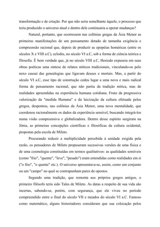 transformação e de criação. Por que não seria semelhante àquele, o processo que
teria produzido o universo atual e dentro dele continuaria a operar mudanças?
Natural, portanto, que ocorressem nas colônias gregas da Ásia Menor as
primeiras manifestações de um pensamento dotado de tamanha exigência e
compreensão racional que, depois de produzir as epopéias homéricas (entre os
séculos X e VIII a.C), eclodiu, no século VI a.C, sob a forma de ciência teórica e
filosofia. È bem verdade que, já no século VIII a.C, Hesíodo expusera em suas
obras poéticas uma síntese de relatos míticos tradicionais, vinculando-os pelo
nexo causai das genealogias que ligavam deuses e mortais. Mas, a partir do
século VI a.C, esse tipo de construção cedeu lugar a uma nova e mais radical
forma de pensamento racional, que não partia da tradição mítica, mas de
realidades apreendidas na experiência humana cotidiana. Fruto da progressiva
valorização da "medida Humana" e da laicização da cultura efetuada pelos
gregos, despontou, nas colônias da Ásia Menor, uma nova mentalidade, que
coordenou racionalmente os dados da experiência sensível, buscando integrá-los
numa visão compreensiva e globalizadora. Dentro desse espírito surgiram na
Jônia, as primeiras concepções científicas e filosóficas da cultura ocidental,
propostas pela escola de Mileto.
Procurando reduzir a multiplicidade percebida à unidade exigida pela
razão, os pensadores de Mileto propuseram sucessivas versões de uma física e
de uma cosmologia constituídas em termos qualitativos: as qualidades sensíveis
(como "frio", "quente", "leve", "pesado") eram entendidas como realidades em si
("o frio", "o quente" etc.). O universo apresentava-se, assim, como um conjunto
ou um "campo" no qual se contrapunham pares de opostos.
Segundo uma tradição, que remonta aos próprios gregos antigos, o
primeiro filósofo teria sido Tales de Mileto. As datas a respeito de sua vida são
incertas, sabendo-se, porém, com segurança, que ele viveu no período
compreendido entre o final do século VII e meados do século VI a.C. Famoso
como matemático, alguns historiadores consideram que sua colocação pelos
 