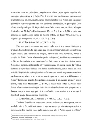 separação; mas os princípios propriamente ditos, pelos quais aqueles são
movidos, são o Amor e o Ódio. Pois é preciso que os elementos permaneçam
alternadamente em movimento, sendo ora misturados pelo Amor, ora separados
pelo Ódio. Por conseguinte, seis são, conforme Empédocles, os princípios. Com
efeito, em algum lugar, dá força criadora ao Ódio e ao Amor, ao dizer: "Ora por
Amizade... de Neikos". (É o fragmento 17, vv. 7 e 8 V. p. 2.29), e outra vez
combina os quatro como sendo da mesma ordem, ao dizer: "Ora de novo... e
largura". (E o fragmento 17, vv. 17-20. V. p. 229.)
2. PLATÃO, Sofista, 242 c d (DK 31 A 29).
Eles me parecem contar um mito, cada um o seu, como faríamos a
crianças. Segundo um, há três seres, que ora se entreguerreiam uns aos outros de
algum modo, ora, tornando-se amigos, apresentam seus esponsais, partos e
criação de filhos. Outro, afirmando que há dois (seres), úmido e seco ou quente
e frio, os faz coabitar e os casa também. Entre nós, a raça dos eleatas, desde
Xenófanes e mesmo antes ainda, só vê uma unidade no que se chama de Todo, e
continua a expor neste sentido seus mitos. Posteriormente, certas Musas da Jônia
e da Sicília (Heráclito e Empédocles) refletiram que o mais seguro era entrelaçar
as duas teses e dizer: o ser é ao mesmo tempo um e muitos, o Ódio como o
Amor96
fazem sua coesão. Seu próprio desacordo é um acordo eterno:97
assim
dizem, entre essas Musas (DK 22 B 10), as vozes mais fortes. As vozes mais
fracas afrouxaram o eterno rigor desta lei: na alternância que eles pregam, ora o
Todo é um pelo amor que por ele tem Afrodite, ora é muitos, e a si mesmo é
hostil sob a ação de não sei que Discórdia.
3. ARISTÓTELES, Metafísica, I, 4. 985 a 22 (DK 31 A 37).
Também Empédocles se serve de causas, mais do que Anaxágoras, mas na
verdade não o faz suficientemente e, no seu emprego, não consegue evitar a
incoerência. Em muitos casos pelo menos, para ele, o Amor separa e o Ódio98
96
Platão emprega os termos ékhlhra (ódio, inimizade) e philla (amor, amizade), enquanto Aristóteles neikos e philía. (N. do T.)
97
Literalmente, "discordando, sempre concorda". (N. do T.)
98
Neikos e phUla: Discórdia e Amizade ou Ódio e Amor. Cf. nota 1. (N. do T.)
 