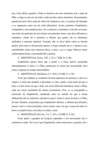 une. Com efeito, quando o Todo se dissolve em seus elementos sob a ação do
Ódio, o fogo se une em um todo e cada um dos outros elementos. Inversamente,
quando de novo sob a ação do Amor, há redução ao um, e as partes são forçadas
a se separarem outra vez de cada (elemento). Assim, portanto, Empédocles,
comparado a seus predecessores, foi o primeiro a introduzir a divisão na causa,
sem fazer do princípio do movimento um princípio único, mas dois diferentes e
contrários. Ainda foi o primeiro a afirmar que quatro são os elementos
atribuídos à natureza material. Contudo, não se serve deles como se fossem
quatro, mas como se fossem dois apenas: o Fogo, tomado em si, e opostos a ele,
considerados como uma natureza única, a terra, o ar e a água. Pode-se tomar
conhecimento disso, examinando-lhe o poema.
4. ARISTÓTELES, Física, VIII, 1.252 a 7 (DK 31 A 38).
Empédocles parece dizer que o poder e a força motriz, possuindo
alternadamente o Amor e o Ódio, pertencem às coisas por necessidade, bem
como o repouso no tempo intermediário.
5. ARISTÓTELES, Metafísica, I, 4. 984 b 32 (DK 31 A 39).
Visto que também os contrários do bem aparecem na natureza, e não só a
ordem e o belo mas também a desordem e o feio, sendo o mal maior do que o
bem, e o feio maior do que o belo, um outro (filósofo) introduziu Amor e Ódio,
cada um causa (contrária) de efeitos (contrários). Pois, se se acompanha o
raciocínio de Empédocles, atendendo mais ao sentido do que à forma
balbuciante (de se exprimir), encontra-se que o Amor é causa do bem e o Ódio,
do mal. Destarte, sustentando que Empédocles afirmou, e afirmou por primeiro,
serem o mal e o bem princípios, talvez acerte, uma vez que a causa de todos os
bens é o próprio bem, e de todos os males, o mal.
6. ARISTÓTELES, Do Céu, 111, 2. 301 a 14 (DK 31 A 42).
Fazer partir a geração de (corpos) separados e em movimento não é
conforme à razão. Por isso é que Empédocles omite mencionar a geração sob o
 