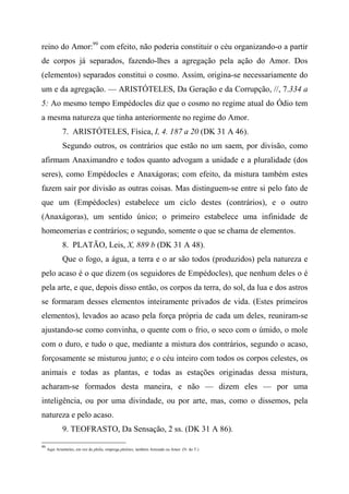 reino do Amor:99
com efeito, não poderia constituir o céu organizando-o a partir
de corpos já separados, fazendo-lhes a agregação pela ação do Amor. Dos
(elementos) separados constitui o cosmo. Assim, origina-se necessariamente do
um e da agregação. — ARISTÓTELES, Da Geração e da Corrupção, //, 7.334 a
5: Ao mesmo tempo Empédocles diz que o cosmo no regime atual do Ódio tem
a mesma natureza que tinha anteriormente no regime do Amor.
7. ARISTÓTELES, Física, I, 4. 187 a 20 (DK 31 A 46).
Segundo outros, os contrários que estão no um saem, por divisão, como
afirmam Anaximandro e todos quanto advogam a unidade e a pluralidade (dos
seres), como Empédocles e Anaxágoras; com efeito, da mistura também estes
fazem sair por divisão as outras coisas. Mas distinguem-se entre si pelo fato de
que um (Empédocles) estabelece um ciclo destes (contrários), e o outro
(Anaxágoras), um sentido único; o primeiro estabelece uma infinidade de
homeomerias e contrários; o segundo, somente o que se chama de elementos.
8. PLATÃO, Leis, X, 889 b (DK 31 A 48).
Que o fogo, a água, a terra e o ar são todos (produzidos) pela natureza e
pelo acaso é o que dizem (os seguidores de Empédocles), que nenhum deles o é
pela arte, e que, depois disso então, os corpos da terra, do sol, da lua e dos astros
se formaram desses elementos inteiramente privados de vida. (Estes primeiros
elementos), levados ao acaso pela força própria de cada um deles, reuniram-se
ajustando-se como convinha, o quente com o frio, o seco com o úmido, o mole
com o duro, e tudo o que, mediante a mistura dos contrários, segundo o acaso,
forçosamente se misturou junto; e o céu inteiro com todos os corpos celestes, os
animais e todas as plantas, e todas as estações originadas dessa mistura,
acharam-se formados desta maneira, e não — dizem eles — por uma
inteligência, ou por uma divindade, ou por arte, mas, como o dissemos, pela
natureza e pelo acaso.
9. TEOFRASTO, Da Sensação, 2 ss. (DK 31 A 86).
99
Aqui Aristóteles, em vez de philía, emprega philótes, também Amizade ou Amor. (N. do T.)
 