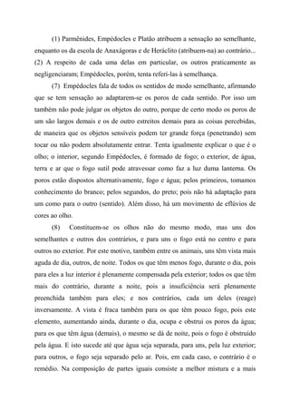 (1) Parmênides, Empédocles e Platão atribuem a sensação ao semelhante,
enquanto os da escola de Anaxágoras e de Heráclito (atribuem-na) ao contrário...
(2) A respeito de cada uma delas em particular, os outros praticamente as
negligenciaram; Empédocles, porém, tenta referi-las à semelhança.
(7) Empédocles fala de todos os sentidos de modo semelhante, afirmando
que se tem sensação ao adaptarem-se os poros de cada sentido. Por isso um
também não pode julgar os objetos do outro, porque de certo modo os poros de
um são largos demais e os de outro estreitos demais para as coisas percebidas,
de maneira que os objetos sensíveis podem ter grande força (penetrando) sem
tocar ou não podem absolutamente entrar. Tenta igualmente explicar o que é o
olho; o interior, segundo Empédocles, é formado de fogo; o exterior, de água,
terra e ar que o fogo sutil pode atravessar como faz a luz duma lanterna. Os
poros estão dispostos alternativamente, fogo e água; pelos primeiros, tomamos
conhecimento do branco; pelos segundos, do preto; pois não há adaptação para
um como para o outro (sentido). Além disso, há um movimento de eflúvios de
cores ao olho.
(8) Constituem-se os olhos não do mesmo modo, mas uns dos
semelhantes e outros dos contrários, e para uns o fogo está no centro e para
outros no exterior. Por este motivo, também entre os animais, uns têm vista mais
aguda de dia, outros, de noite. Todos os que têm menos fogo, durante o dia, pois
para eles a luz interior é plenamente compensada pela exterior; todos os que têm
mais do contrário, durante a noite, pois a insuficiência será plenamente
preenchida também para eles; e nos contrários, cada um deles (reage)
inversamente. A vista é fraca também para os que têm pouco fogo, pois este
elemento, aumentando ainda, durante o dia, ocupa e obstrui os poros da água;
para os que têm água (demais), o mesmo se dá de noite, pois o fogo é obstruído
pela água. E isto sucede até que água seja separada, para uns, pela luz exterior;
para outros, o fogo seja separado pelo ar. Pois, em cada caso, o contrário é o
remédio. Na composição de partes iguais consiste a melhor mistura e a mais
 