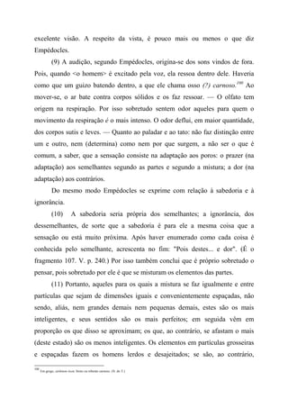 excelente visão. A respeito da vista, é pouco mais ou menos o que diz
Empédocles.
(9) A audição, segundo Empédocles, origina-se dos sons vindos de fora.
Pois, quando <o homem> é excitado pela voz, ela ressoa dentro dele. Haveria
como que um guizo batendo dentro, a que ele chama osso (?) carnoso.100
Ao
mover-se, o ar bate contra corpos sólidos e os faz ressoar. — O olfato tem
origem na respiração. Por isso sobretudo sentem odor aqueles para quem o
movimento da respiração é o mais intenso. O odor deflui, em maior quantidade,
dos corpos sutis e leves. — Quanto ao paladar e ao tato: não faz distinção entre
um e outro, nem (determina) como nem por que surgem, a não ser o que é
comum, a saber, que a sensação consiste na adaptação aos poros: o prazer (na
adaptação) aos semelhantes segundo as partes e segundo a mistura; a dor (na
adaptação) aos contrários.
Do mesmo modo Empédocles se exprime com relação à sabedoria e à
ignorância.
(10) A sabedoria seria própria dos semelhantes; a ignorância, dos
dessemelhantes, de sorte que a sabedoria é para ele a mesma coisa que a
sensação ou está muito próxima. Após haver enumerado como cada coisa é
conhecida pelo semelhante, acrescenta no fim: "Pois destes... e dor". (É o
fragmento 107. V. p. 240.) Por isso também conclui que é próprio sobretudo o
pensar, pois sobretudo por ele é que se misturam os elementos das partes.
(11) Portanto, aqueles para os quais a mistura se faz igualmente e entre
partículas que sejam de dimensões iguais e convenientemente espaçadas, não
sendo, aliás, nem grandes demais nem pequenas demais, estes são os mais
inteligentes, e seus sentidos são os mais perfeitos; em seguida vêm em
proporção os que disso se aproximam; os que, ao contrário, se afastam o mais
(deste estado) são os menos inteligentes. Os elementos em partículas grosseiras
e espaçadas fazem os homens lerdos e desajeitados; se são, ao contrário,
100
Em grego, sárkinon ózon, broto ou rebento carnoso. (N. do T.)
 
