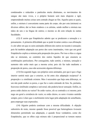 condensados e reduzidos a partículas muito diminutas, os movimentos do
sangue são mais vivos, e o próprio homem será mais disposto e ágil,
empreendendo muitas coisas sem contudo chegar ao fim. Aqueles para os quais,
enfim, a mistura é conveniente numa parte do corpo, são por esta (mistura) os
diversos sábios; daí os bons oradores e os artistas, sendo melhor a mistura nas
mãos de uns e na língua de outros; o mesmo se dá com relação às outras
faculdades.
(12) E assim que Empédocles admite que se produzem a sensação e o
pensamento. A primeira dificuldade que se pode levantar contra a sua afirmação
é a de saber em que os seres animados diferem dos outros no tocante à sensação;
pois há também adaptação aos poros dos seres inanimados, visto que em geral
Empédocles explica a mistura pela proporção dos poros. Por isso o óleo e a água
não se misturam, ao contrário dos outros líquidos de que enumera as
combinações particulares. Por conseguinte, tudo sentirá, e mistura, sensação e
aumento não serão mais que a mesma coisa; pois ele faz tudo mediante a
proporção de poros, caso não acrescente alguma diferença.
(13) Em segundo lugar, nos próprios seres animados, por que é que o fogo
interior sentirá mais que o exterior, se há entre eles adaptação recíproca? A
proporção e a similitude existem. Mas é necessário que haja uma diferença, se
um não pode encher os poros, o que faz o outro entrando de fora. Se, portanto,
houvesse similitude completa o universal, não poderia haver sensação. Enfim, os
poros estão cheios ou vazios? Se estão vazios, ele se contradiz a si mesmo, pois
nega em geral a existência do vazio; se estão cheios, os seres viventes sentirão
sempre, pois é claro que o enchimento teria lugar pela adaptação do semelhante,
para empregar suas expressões.
(14) Alguém poderia continuar com a mesma dificuldade. A objeção
subsistiria de resto, mesmo quando fosse possível que heterogêneos tivessem
dimensões permitindo sua adaptação, e quando fosse verdadeiro, como diz
Empédocles, que os olhos cuja mistura não é proporcional se tornem menos
 