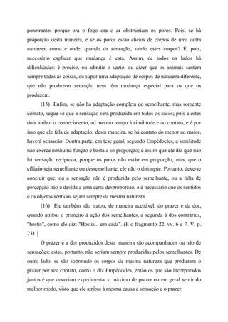 penetrantes porque ora o fogo ora o ar obstruiriam os poros. Pois, se há
proporção desta maneira, e se os poros estão cheios de corpos de uma outra
natureza, como e onde, quando da sensação, sairão estes corpos? É, pois,
necessário explicar que mudança é esta. Assim, de todos os lados há
dificuldades: é preciso, ou admitir o vazio, ou dizer que os animais sentem
sempre todas as coisas, ou supor uma adaptação de corpos de natureza diferente,
que não produzem sensação nem têm mudança especial para os que os
produzem.
(15) Enfim, se não há adaptação completa do semelhante, mas somente
contato, segue-se que a sensação será produzida em todos os casos; pois a estes
dois atribui o conhecimento, ao mesmo tempo à similitude e ao contato, e é por
isso que ele fala de adaptação: desta maneira, se há contato do menor ao maior,
haverá sensação. Doutra parte, em tese geral, segundo Empédocles, a similitude
não exerce nenhuma função e basta a só proporção; é assim que ele diz que não
há sensação recíproca, porque os poros não estão em proporção; mas, que o
eflúvio seja semelhante ou dessemelhante, ele não o distingue. Portanto, deve-se
concluir que, ou a sensação não é produzida pelo semelhante, ou a falta de
percepção não é devida a uma certa desproporção, e é necessário que os sentidos
e os objetos sentidos sejam sempre da mesma natureza.
(16) Ele também não tratou, de maneira aceitável, do prazer e da dor,
quando atribui o primeiro à ação dos semelhantes, a segunda à dos contrários,
"hostis", como ele diz: "Hostis... em cada". (E o fragmento 22, vv. 6 e 7. V. p.
231.)
O prazer e a dor produzidos desta maneira são acompanhados ou não de
sensações; estas, portanto, não seriam sempre produzidas pelos semelhantes. De
outro lado, se são sobretudo os corpos de mesma natureza que produzem o
prazer por seu contato, como o diz Empédocles, então os que são incorporados
juntos é que deveriam experimentar o máximo de prazer ou em geral sentir do
melhor modo, visto que ele atribui à mesma causa a sensação e o prazer.
 