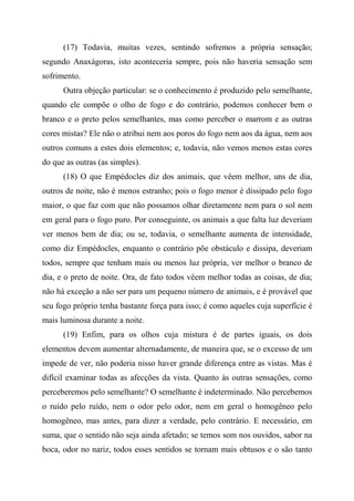 (17) Todavia, muitas vezes, sentindo sofremos a própria sensação;
segundo Anaxágoras, isto aconteceria sempre, pois não haveria sensação sem
sofrimento.
Outra objeção particular: se o conhecimento é produzido pelo semelhante,
quando ele compõe o olho de fogo e do contrário, podemos conhecer bem o
branco e o preto pelos semelhantes, mas como perceber o marrom e as outras
cores mistas? Ele não o atribui nem aos poros do fogo nem aos da água, nem aos
outros comuns a estes dois elementos; e, todavia, não vemos menos estas cores
do que as outras (as simples).
(18) O que Empédocles diz dos animais, que vêem melhor, uns de dia,
outros de noite, não é menos estranho; pois o fogo menor é dissipado pelo fogo
maior, o que faz com que não possamos olhar diretamente nem para o sol nem
em geral para o fogo puro. Por conseguinte, os animais a que falta luz deveriam
ver menos bem de dia; ou se, todavia, o semelhante aumenta de intensidade,
como diz Empédocles, enquanto o contrário põe obstáculo e dissipa, deveriam
todos, sempre que tenham mais ou menos luz própria, ver melhor o branco de
dia, e o preto de noite. Ora, de fato todos vêem melhor todas as coisas, de dia;
não há exceção a não ser para um pequeno número de animais, e é provável que
seu fogo próprio tenha bastante força para isso; é como aqueles cuja superfície é
mais luminosa durante a noite.
(19) Enfim, para os olhos cuja mistura é de partes iguais, os dois
elementos devem aumentar alternadamente, de maneira que, se o excesso de um
impede de ver, não poderia nisso haver grande diferença entre as vistas. Mas é
difícil examinar todas as afecções da vista. Quanto às outras sensações, como
perceberemos pelo semelhante? O semelhante é indeterminado. Não percebemos
o ruído pelo ruído, nem o odor pelo odor, nem em geral o homogêneo pelo
homogêneo, mas antes, para dizer a verdade, pelo contrário. E necessário, em
suma, que o sentido não seja ainda afetado; se temos som nos ouvidos, sabor na
boca, odor no nariz, todos esses sentidos se tornam mais obtusos e o são tanto
 