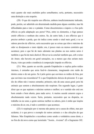 mais quanto são mais enchidos pelos semelhantes; seria, portanto, necessário
uma distinção a este respeito.
(20) O que diz respeito aos eflúvios, embora insuficientemente indicado,
pode, porém, ser admitido em determinada medida para alguns sentidos; mas há
dificuldades para o tato e o paladar. Como discerniremos o áspero e o liso pelo
eflúvio ou pela adaptação aos poros? Pois, entre os elementos, o fogo parece
emitir eflúvios e nenhum dos outros. Se, de outro lado, é aos eflúvios que é
preciso atribuir a perda, que ele indica como sendo o sinal mais geral, e se os
odores provêm de eflúvios, seria necessário que as coisas que têm o máximo de
odor se dissipassem o mais rápido; ora, é pouco mais ou menos contrário que
acontece; pois o que há de mais odorante nas plantas ou nos outros seres é
também o que há de mais durável. Dever-se-ia concluir também que, sob o reino
do Amor, não haveria em geral sensações, ou a menos que elas seriam mais
fracas, visto que então a tendência à composição impede os eflúvios.
(21) Mas, quanto ao ouvido, quando Empédocles o explica pelos ruídos
internos, é estranho que areia fazê-lo claramente, imaginando este ruído de
dentro como o de um guizo. Se é pelo guizo que ouvimos os ruídos de fora, por
que ouvimos sua ressonância? E o que Empédocles deixou de procurar. E o que
diz do olfato não é menos estranho; primeiro, não dá uma causa geral; pois há
animais que sentem e absolutamente não respiram. Em segundo lugar, é grato
dizer que os que aspiram o máximo sentem o melhor; se o sentido não está em
bom estado e bem aberto, para nada serve. A muitos sucede estarem cegos e
absolutamente nada verem. Seria, portanto, necessário que na dispnéia, no
trabalho ou no sono, a gente sentisse melhor os odores, pois é então que inspira
o máximo de ar; ora, é tudo o contrário o que acontece.
(22) A respiração por si mesma não parece ser a causa do olfato, mas por
acidente; é o que prova o exemplo de outros animais e o das afecções de que
falamos. Mas Empédocles a reconhece como sendo a verdadeira causa deste, e
no fim diz de novo como que insistindo: "Assim... tiveram". (É o fragmento 102.
 