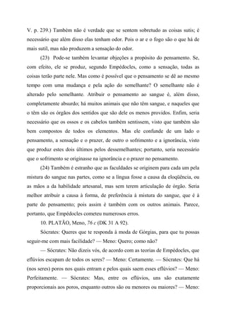 V. p. 239.) Também não é verdade que se sentem sobretudo as coisas sutis; é
necessário que além disso elas tenham odor. Pois o ar e o fogo são o que há de
mais sutil, mas não produzem a sensação do odor.
(23) Pode-se também levantar objeções a propósito do pensamento. Se,
com efeito, ele se produz, segundo Empédocles, como a sensação, todas as
coisas terão parte nele. Mas como é possível que o pensamento se dê ao mesmo
tempo com uma mudança e pela ação do semelhante? O semelhante não é
alterado pelo semelhante. Atribuir o pensamento ao sangue é, além disso,
completamente absurdo; há muitos animais que não têm sangue, e naqueles que
o têm são os órgãos dos sentidos que são dele os menos providos. Enfim, seria
necessário que os ossos e os cabelos também sentissem, visto que também são
bem compostos de todos os elementos. Mas ele confunde de um lado o
pensamento, a sensação e o prazer, de outro o sofrimento e a ignorância, visto
que produz estes dois últimos pelos dessemelhantes; portanto, seria necessário
que o sofrimento se originasse na ignorância e o prazer no pensamento.
(24) Também é estranho que as faculdades se originem para cada um pela
mistura do sangue nas partes, como se a língua fosse a causa da eloqüência, ou
as mãos a da habilidade artesanal, mas sem terem articulação de órgão. Seria
melhor atribuir a causa à forma, de preferência à mistura do sangue, que é à
parte do pensamento; pois assim é também com os outros animais. Parece,
portanto, que Empédocles cometeu numerosos erros.
10. PLATÃO, Meno, 76 c (DK 31 A 92).
Sócrates: Queres que te responda à moda de Górgias, para que tu possas
seguir-me com mais facilidade? — Meno: Quero; como não?
— Sócrates: Não dizeis vós, de acordo com as teorias de Empédocles, que
eflúvios escapam de todos os seres? — Meno: Certamente. — Sócrates: Que há
(nos seres) poros nos quais entram e pelos quais saem esses eflúvios? — Meno:
Perfeitamente. — Sócrates: Mas, entre os eflúvios, uns são exatamente
proporcionais aos poros, enquanto outros são ou menores ou maiores? — Meno:
 