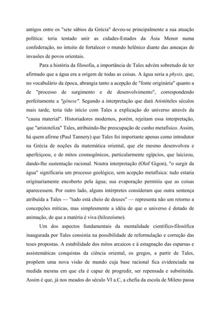antigos entre os "sete sábios da Grécia" deveu-se principalmente a sua atuação
política: teria tentado unir as cidades-Estados da Ásia Menor numa
confederação, no intuito de fortalecer o mundo helênico diante das ameaças de
invasões de povos orientais.
Para a história da filosofia, a importância de Tales advém sobretudo de ter
afirmado que a água era a origem de todas as coisas. A água seria a physis, que,
no vocabulário da época, abrangia tanto a acepção de "fonte originária" quanto a
de "processo de surgimento e de desenvolvimento", correspondendo
perfeitamente a "gênese". Segundo a interpretação que dará Aristóteles séculos
mais tarde, teria tido início com Tales a explicação do universo através da
"causa material". Historiadores modernos, porém, rejeitam essa interpretação,
que "aristoteliza" Tales, atribuindo-lhe preocupação de cunho metafísico. Assim,
há quem afirme (Paul Tannery) que Tales foi importante apenas como introdutor
na Grécia de noções da matemática oriental, que ele mesmo desenvolveu e
aperfeiçoou, e de mitos cosmogônicos, particularmente egípcios, que laicizou,
dando-lhe sustentação racional. Noutra interpretação (Olof Gigon), "o surgir da
água" significaria um processo geológico, sem acepção metafísica: tudo estaria
originariamente encoberto pela água; sua evaporação permitiu que as coisas
aparecessem. Por outro lado, alguns intérpretes consideram que outra sentença
atribuída a Tales — "tudo está cheio de deuses" — representa não um retorno a
concepções míticas, mas simplesmente a idéia de que o universo é dotado de
animação, de que a matéria é viva (hilozoísmo).
Um dos aspectos fundamentais da mentalidade científico-filosófica
inaugurada por Tales consistia na possibilidade de reformulação e correção das
teses propostas. A estabilidade dos mitos arcaicos e à estagnação das esparsas e
assistemáticas conquistas da ciência oriental, os gregos, a partir de Tales,
propõem uma nova visão de mundo cuja base racional fica evidenciada na
medida mesma em que ela é capaz de progredir, ser repensada e substituída.
Assim é que, já nos meados do século VI a.C, a chefia da escola de Mileto passa
 