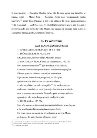 E isso mesmo. — Sócrates: Doutra parte, não há uma coisa que também se
chama vista? — Meno: Sim. — Sócrates: Posto isso, "compreende minha
palavra",101
como disse Píndaro: a cor é um eflúvio de coisas proporcionais à
vista e sensível. — AECIO, 1,15, 3: Empédocles afirmava que a cor é o que é
proporcionado aos poros da vista. Quatro são iguais em número para todos os
elementos: branco, preto, vermelho e amarelo.
B - FRAGMENTOS
Trad. de José Cavalcante de Souza
1. SOBRE (A) NATUREZA (DK 31 B 1-111)
1. DIÓGENES LAÉRCIO, VII, 60.
E tu, Pausânias, filho do sábio Anquitas, escuta.
2. SEXTO EMPÍRICO, Contra os Matemáticos, VII, 122.
Pois bem estreitas mãos102
por membros estão difusas;
e muitas são misérias que embatem, e embotam cogitações.
E breve parte de vida em suas vidas tendo visto,
logo mortos, como fumaça erguidos, se dissipam,
apenas convencidos do que encontrou cada um,
a tudo impelidos, e o todo se orgulha103
de ter descoberto;
assim nem são visíveis estas (coisas) a homem nem audíveis
nem por mente apreensíveis. Tu então, pois assim te retiraste,
aprenderás não mais do que mortal inteligência viu.
3. IDEM, ibidem, VII, 124.
Mas vós, deuses, a loucura destas (coisas) afastai-me da língua
e de santificados lábios deixai correr pura fonte.
E a ti, de muita memória, de alvos braços, ó virgem Musa,
eu te peço, do que é lícito a efêmeros ouvir
101
A referência lembra um conselho em forma de mito dado por Píndaro (poeta lírico grego que viveu de 521 a 441 a.C) a Hierâo.
102
No grego, palámai, lit. palmas de mão, aqui usado com o sentido de meios de agarrar, de apreender.
103
I. e., cada um, do verso anterior.
 