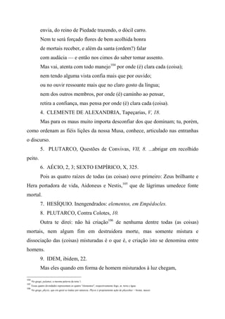 envia, do reino de Piedade trazendo, o dócil carro.
Nem te será forçado flores de bem acolhida honra
de mortais receber, e além da santa (ordem?) falar
com audácia — e então nos cimos do saber tomar assento.
Mas vai, atenta com todo manejo104
por onde (é) clara cada (coisa);
nem tendo alguma vista confia mais que por ouvido;
ou no ouvir ressoante mais que no claro gosto da língua;
nem dos outros membros, por onde (é) caminho ao pensar,
retira a confiança, mas pensa por onde (é) clara cada (coisa).
4. CLEMENTE DE ALEXANDRIA, Tapeçarias, V, 18.
Mas para os maus muito importa desconfiar dos que dominam; tu, porém,
como ordenam as fiéis lições da nossa Musa, conhece, articulado nas entranhas
o discurso.
5. PLUTARCO, Questões de Convivas, VII, 8. ...abrigar em recolhido
peito.
6. AÉCIO, 2, 3; SEXTO EMPÍRICO, X, 325.
Pois as quatro raízes de todas (as coisas) ouve primeiro: Zeus brilhante e
Hera portadora de vida, Aidoneus e Nestis,105
que de lágrimas umedece fonte
mortal.
7. HESÍQUIO. Inengendrados: elementos, em Empédocles.
8. PLUTARCO, Contra Colotes, 10.
Outra te direi: não há criação106
de nenhuma dentre todas (as coisas)
mortais, nem algum fim em destruidora morte, mas somente mistura e
dissociação das (coisas) misturadas é o que é, e criação isto se denomina entre
homens.
9. IDEM, ibidem, 22.
Mas eles quando em forma de homem misturados à luz chegam,
104
No grego, palamai, a mesma palavra da nota 1.
105
Essas quatro divindades representam os quatro "elementos", respectivamente fogo, ar, terra e água.
106
No grego, physis, que em geral se traduz por natureza. Physis é propriamente ação de phyesthai = brotar, nascer.
 