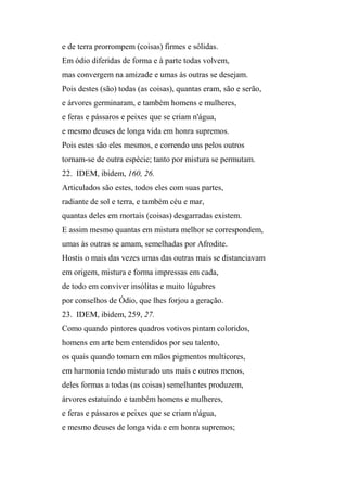e de terra prorrompem (coisas) firmes e sólidas.
Em ódio diferidas de forma e à parte todas volvem,
mas convergem na amizade e umas às outras se desejam.
Pois destes (são) todas (as coisas), quantas eram, são e serão,
e árvores germinaram, e também homens e mulheres,
e feras e pássaros e peixes que se criam n'água,
e mesmo deuses de longa vida em honra supremos.
Pois estes são eles mesmos, e correndo uns pelos outros
tornam-se de outra espécie; tanto por mistura se permutam.
22. IDEM, ibidem, 160, 26.
Articulados são estes, todos eles com suas partes,
radiante de sol e terra, e também céu e mar,
quantas deles em mortais (coisas) desgarradas existem.
E assim mesmo quantas em mistura melhor se correspondem,
umas às outras se amam, semelhadas por Afrodite.
Hostis o mais das vezes umas das outras mais se distanciavam
em origem, mistura e forma impressas em cada,
de todo em conviver insólitas e muito lúgubres
por conselhos de Ódio, que lhes forjou a geração.
23. IDEM, ibidem, 259, 27.
Como quando pintores quadros votivos pintam coloridos,
homens em arte bem entendidos por seu talento,
os quais quando tomam em mãos pigmentos multicores,
em harmonia tendo misturado uns mais e outros menos,
deles formas a todas (as coisas) semelhantes produzem,
árvores estatuindo e também homens e mulheres,
e feras e pássaros e peixes que se criam n'água,
e mesmo deuses de longa vida e em honra supremos;
 