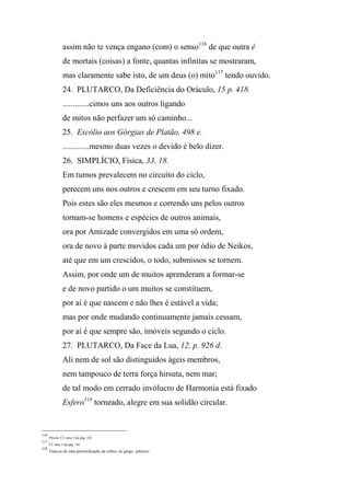 assim não te vença engano (com) o senso116
de que outra é
de mortais (coisas) a fonte, quantas infinitas se mostraram,
mas claramente sabe isto, de um deus (o) mito117
tendo ouvido.
24. PLUTARCO, Da Deficiência do Oráculo, 15 p. 418.
.............cimos uns aos outros ligando
de mitos não perfazer um só caminho...
25. Escólio aos Górgias de Platão, 498 e.
.............mesmo duas vezes o devido é belo dizer.
26. SIMPLÍCIO, Física, 33, 18.
Em turnos prevalecem no circuito do ciclo,
perecem uns nos outros e crescem em seu turno fixado.
Pois estes são eles mesmos e correndo uns pelos outros
tornam-se homens e espécies de outros animais,
ora por Amizade convergidos em uma só ordem,
ora de novo à parte movidos cada um por ódio de Neikos,
até que em um crescidos, o todo, submissos se tornem.
Assim, por onde um de muitos aprenderam a formar-se
e de novo partido o um muitos se constituem,
por aí é que nascem e não lhes é estável a vida;
mas por onde mudando continuamente jamais cessam,
por aí é que sempre são, imóveis segundo o ciclo.
27. PLUTARCO, Da Face da Lua, 12, p. 926 d.
Ali nem de sol são distinguidos ágeis membros,
nem tampouco de terra força hirsuta, nem mar;
de tal modo em cerrado invólucro de Harmonia está fixado
Esfero118
torneado, alegre em sua solidão circular.
116
Plirám. Cf. nota 3 da pág. 182.
117
Cf. nota 3 da pág. 181.
118
Trata-se de uma personificação da esfera; no grego, sphairos.
 