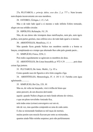 27a. PLUTARCO, c. princip. dulos, esse diss. 2, p. 777 c. Nem levante
nem disputa inconveniente em seus membros.
28. ESTOBEU, Éclogas, l, 15, 2 ab.
Mas o de todo lado igual a si mesmo e todo infinito Esfero torneado,
alegre em sua solidão circular.
29. HIPÓLITO, Refutação, Vil, 29.
Não, de seu dorso não irrompem duas ramificações, nem pés, nem ágeis
joelhos, nem partes genitais, mas esférico era e de todo lado igual a si mesmo.
30. ARISTÓTELES, Metafísica, 11, 4.
Mas quando ficou grande Neikos nos membros nutrido e a honra se
lançou, completando-se o tempo que alternado lhes cabe pelo grande pacto...
31. SIMPLÍCIO, Física, 2254, 2.
Pois todos seguidamente se agitavam os membros do deus.
32. ARISTÓTELES, De Linea Insecabile, p. 972 b 29. ...............pois duas
coisas liga juntura.
33. PLUTARCO, De Amic. Multít., 5 p. 95 a.
Como quando suco de figueira o alvo leite coagula e liga.
34. ARISTÓTELES, Meteorologia, IV, 4. 381 b 31. Farinha com água
aglutinando..............
35. SIMPLÍCIO, Do Céu, 528, 30.
Mas eu, de volta me lançando, virei à trilha de hinos que
antes percorri, de um discurso derivando
aquele: quando Neikos chegou ao mais fundo abismo do vórtice,
e que em pleno torvelinho Amizade fica,
nela todas estas (coisas) convergem a ser um só,
não de vez, mas queridas compondo-se uma de cada canto.
E elas se misturando fundiam-se mil raças de mortais;
muitas porém sem mescla ficavam por entre as misturadas,
quantas ainda Ódio retinha suspenso; pois não perfeitamente
 