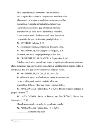 delas se retirara todo a extremos limites de ciclo,
mas em parte ficava dentro, em parte dos membros saíra.
Mas quanto ele sempre se excluísse, tanto sempre afluía
clemente de Amizade impecável imortal corrente;
logo mortais nasciam os que sabiam ser imortais;
e temperados os antes puros, permutando caminhos.
E eles se misturando fundiam-se mil raças de mortais,
em variadas formas combinados, prodígio de se ver.
36. ESTOBEU, Éclogas, 1,10.
As (coisas) convergindo, extremo se deslocava Ódio.
37. ARISTÓTELES, Da Geração e Corrupção, II, 6.
Aumenta, mas terra seu próprio corpo, e éter éter.
38. CLEMENTE DE ALEXANDRIA, Tapeçarias, V, 48.
Pois bem, eu te direi primeiro os iguais em princípio, dos quais nasceram
claras as (coisas) que agora vemos todas, terra e também mar de muitas ondas, e
úmido ar, e Titã éter que envolve em círculo todas as coisas.
39. ARISTÓTELES, Do Céu, II, 13. 294 a 21.
Se infinitos (fossem) profundezas de terra e abundante éter
como, por língua de muitos vindo inutilmente,
se espalhou de bocas (dos) que pouco viram do todo...
40. PLUTARCO, Da Face da Lua, 2, p. 920 c. Hélios de agudo dardejar e
propícia Selene.119
41. APOLODORO, Sobre os Deuses, em MACRÓBIO, Livros das
Saturnais, I, 17, 46.
Mas ele concentrado em volta do grande céu circula.
42. PLUTARCO, Da Face da Lua, 16, p. 929 c.
....................intercepta-lhe raios
119
Lua. Hélios = Sol.
 