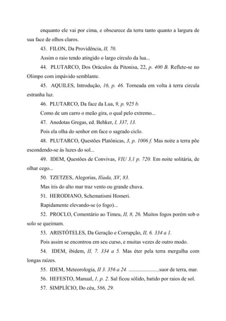 enquanto ele vai por cima, e obscurece da terra tanto quanto a largura de
sua face de olhos claros.
43. FILON, Da Providência, II, 70.
Assim o raio tendo atingido o largo círculo da lua...
44. PLUTARCO, Dos Oráculos da Pitonisa, 22, p. 400 B. Reflete-se no
Olimpo com impávido semblante.
45. AQUILES, Introdução, 16, p. 46. Torneada em volta à terra circula
estranha luz.
46. PLUTARCO, Da face da Lua, 9, p. 925 b.
Como de um carro o meão gira, o qual pelo extremo...
47. Anedotas Gregas, ed. Behker, I, 337, 13.
Pois ela olha do senhor em face o sagrado ciclo.
48. PLUTARCO, Questões Platônicas, 3, p. 1006 f. Mas noite a terra põe
escondendo-se às luzes do sol...
49. IDEM, Questões de Convivas, VIU 3,1 p. 720. Em noite solitária, de
olhar cego...
50. TZETZES, Alegorias, Ilíada, XV, 83.
Mas íris do alto mar traz vento ou grande chuva.
51. HERODIANO, Schematismi Homeri.
Rapidamente elevando-se (o fogo)...
52. PROCLO, Comentário ao Timeu, II, 8, 26. Muitos fogos porém sob o
solo se queimam.
53. ARISTÓTELES, Da Geração e Corrupção, II, 6. 334 a 1.
Pois assim se encontrou em seu curso, e muitas vezes de outro modo.
54. IDEM, ibidem, II, 7. 334 a 5. Mas éter pela terra mergulha com
longas raízes.
55. IDEM, Meteorologia, II 3. 356 a 24. .......................suor de terra, mar.
56. HEFESTO, Manual, 1, p. 2. Sal ficou sólido, batido por raios de sol.
57. SIMPLÍCIO, Do céu, 586, 29.
 