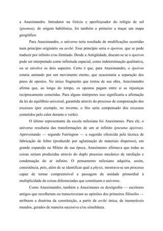 a Anaximandro. Introdutor na Grécia e aperfeiçoador do relógio de sol
(gnomon), de origem babilônica, foi também o primeiro a traçar um mapa
geográfico.
Para Anaximandro, o universo teria resultado de modificações ocorridas
num princípio originário ou arché. Esse princípio seria o ápeiron, que se pode
traduzir por infinito e/ou ilimitado. Desde a Antigüidade, discute-se se o ápeiron
pode ser interpretado como infinitude espacial, como indeterminação qualitativa,
ou se envolve os dois aspectos. Certo é que, para Anaximandro, o ápeiron
estaria animado por um movimento eterno, que ocasionaria a separação dos
pares de opostos. No único fragmento que restou de sua obra, Anaximandro
afirma que, ao longo do tempo, os opostos pagam entre si as injustiças
reciprocamente cometidas. Para alguns intérpretes isso significaria a afirmação
da lei do equilíbrio universal, garantida através do processo de compensação dos
excessos (por exemplo, no inverno, o frio seria compensado dos excessos
cometidos pelo calor durante o verão).
O último representante da escola milesiana foi Anaxímenes. Para ele, o
universo resultaria das transformações de um ar infinito (pneuma ápeiron).
Aproveitando — segundo Farrington — a sugestão oferecida pela técnica de
fabricação de feltro (produzido por aglutinação de materiais dispersos), em
grande expansão na Mileto de sua época, Anaxímenes afirmava que todas as
coisas seriam produzidas através do duplo processo mecânico de rarefação e
condensação do ar infinito. O pensamento milesiano adquiria, assim,
consistência, pois, além de se identificar qual a physis, mostrava-se um processo
capaz de tornar compreensível a passagem da unidade primordial à
multiplicidade de coisas diferenciadas que constituem o universo.
Como Anaximandro, também a Anaxímenes os doxógrafos — escritores
antigos que recolheram ou transcreveram as opiniões dos primeiros filósofos —
atribuem a doutrina da constituição, a partir da arché única, de inumeráveis
mundos, gerados de maneira sucessiva e/ou simultânea.
 