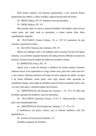 Nela muitas cabeças sem pescoço germinaram, e nus erravam braços
desprovidos de ombros, e olhos sozinhos vagueavam privados de fronte.
58. IDEM, ibidem, 587,18. Solitários erravam membros...
59. IDEM, ibidem, 587, 20.
Mas quando cada vez mais se uniam divindade a divindade, estas (coisas)
caíam junto, por onde cada se encontrou, e outras muitas além delas
seguidamente surgiram.
60. PLUTARCO, Contra Colotes, 28, p. 1123 B. (monstros) de pés
torcidos e inumeráveis mãos...
61. ELI ANO, Natureza dos Animais, XVI, 29.
Muitos de ambíguo rosto e de ambíguo peito nasciam, bovinos de figura
humana, e ao contrário surgiam humanos de cabeça bovina, híbridos em parte de
homens, em parte raça de mulher de umbrosos membros ornada.
62. SIMPLÍCIO, Física, 381, 29.
Agora vem, e como de homens e mulheres de muitos prantos noturnos
rebentos trouxe à luz separando-se o fogo, destes ouve; pois não é mito sem alvo
e sem ciência. Inteiriços primeiro (os) tipos de terra surgiam, de ambos, de água
e de forma brilhante, tendo parte; estes fogo faziam subir querendo ao
semelhante chegar, nem ainda de membros amável forma mostrando (eles), nem
voz nem, (tal) qual, o membro próprio dos homens.
63. ARISTÓTELES, Da Geração dos Animais, /, 18. 722 b 10. Mas está
dividida a geração de membros: uma em masculino...
64. PLUTARCO, Questões Físicas, 21.917 C. Sobrevém-lhe o desejo
pela vista relembrando(-lhe).
65. ARISTÓTELES, Da Geração dos Animais, l, 17. 723 a 23.
E fundiram-se em puros ventres; uns se fizeram mulheres com frio
deparando-se.......
66. Escólio às Fenícias de Eurípides, 18.
Fendidas campinas de Afrodite.....
 