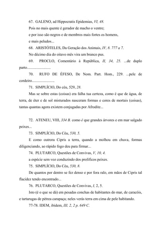 67. GALENO, ad Hippocratis Epidemias, VI, 48.
Pois no mais quente é gerador de macho o ventre;
e por isso são negros e de membros mais fortes os homens,
e mais peludos...
68. ARISTÓTELES, Da Geração dos Animais, IV, 8. 777 a 7.
No décimo dia do oitavo mês vira um branco pus.
69. PROCLO, Comentário à República, II, 34, 25. ...de duplo
parto.........................
70. RUFO DE ÉFESO, De Nom. Part. Hom., 229. ...pele de
cordeiro........................
71. SIMPLÍCIO, Do céu, 529, 28.
Mas se sobre estas (coisas) era falha tua certeza, como é que de água, de
terra, de éter e de sol misturados nasceram formas e cores de mortais (coisas),
tantas quantas agora existem conjugadas por Afrodite...
72. ATENEU, VIII, 334 B. como é que grandes árvores e em mar salgado
peixes...
73. SIMPLÍCIO, Do Céu, 530, 5.
E como outrora Cipris a terra, quando a molhou em chuva, formas
diligenciando, ao rápido fogo deu para firmar...
74. PLUTARCO, Questões de Convivas, V, 10, 4.
a espécie sem voz conduzindo dos prolíficos peixes.
75. SIMPLÍCIO, Do Céu, 530, 8.
De quantos por dentro se fez denso e por fora ralo, em mãos de Cipris tal
flacidez tendo encontrado...
76. PLUTARCO, Questões de Convivas, I, 2, 5.
Isto (é o que se dá) em pesadas conchas de habitantes do mar, de caracóis,
e tartarugas de pétrea carapaça; neles verás terra em cima de pele habitando.
77-78. IDEM, ibidem, III, 2, 2 p. 649 C.
 