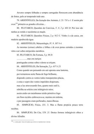 Arvores sempre folhudas e sempre carregadas florescem com abundância
de frutos, pelo ar temperado todo ano.
79. ARISTÓTELES, Da Geração dos Animais, I, 23. 731 a 1. E assim põe
ovos120
primeiro as grandes oliveiras...
80. PLUTARCO, Questões de Convivas, V, 8, 2 p. 683 D. Por isso são
tardias as romãs e suculentas as maçãs.
81. PLUTARCO, Questões Físicas, 2 p. 912 C. Vinho é a de casca, em
madeira apodrecida água.
82. ARISTÓTELES, Meteorologia, IV, 9. 387 b 4.
As mesmas (coisas) cabelos e folhas e de aves penas cerradas e escamas
vêm a ser sobre enrijecidos membros.
83. PLUTARCO, De Fortuna, 3 p. 98 D.
...................mas em ouriços
pontiagudas comas sobre o dorso se eriçam.
84. ARISTÓTELES, Da Sensação, 2 p. 437 b 23.
Como quando um pensando em sair apronta uma lanterna,
por tormentosa noite flama de fogo brilhante,
dispondo contra os ventos todos transparentes placas,
e estas o sopro dos ventos impelidos dispersam,
mas a luz atravessando fora, quanto mais sutil é,
rebrilha na soleira com infatigáveis raios;
assim então em membranas retido primitivo fogo
em finos tecidos emboscava-se, menina em redoma,
e por passagens eram perfurados, maravilhosas.
85. SIMPLÍCIO, Física, 331, 3. Mas a flama propícia pouca terra
recebeu.
86. SIMPLÍCIO, Do Céu, 529, 21. Destes formou infatigáveis olhos a
divina Afrodite
120
I. e., deitam grãos. Trata-se de explicar que as árvores se reproduzem por si mesmas.
 