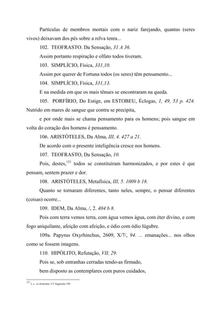 Partículas de membros mortais com o nariz farejando, quantas (seres
vivos) deixavam dos pés sobre a relva tenra...
102. TEOFRASTO. Da Sensação, 31 A 36.
Assim portanto respiração e olfato todos tiveram.
103. SIMPLÍCIO, Física, 331,10.
Assim por querer de Fortuna todos (os seres) têm pensamento...
104. SIMPLÍCIO, Física, 331,13.
E na medida em que os mais tênues se encontraram na queda.
105. PORFÍRIO, Do Estige, em ESTOBEU, Éclogas, 1, 49, 53 p. 424.
Nutrido em mares de sangue que contra se precipita,
e por onde mais se chama pensamento para os homens; pois sangue em
volta do coração dos homens é pensamento.
106. ARISTÓTELES, Da Alma, III, 4. 427 a 21.
De acordo com o presente inteligência cresce nos homens.
107. TEOFRASTO, Da Sensação, 10.
Pois, destes,121
todos se constituíram harmonizados, e por estes é que
pensam, sentem prazer e dor.
108. ARISTÓTELES, Metafísica, III, 5. 1009 b 18.
Quanto se tornaram diferentes, tanto neles, sempre, o pensar diferentes
(coisas) ocorre...
109. IDEM, Da Alma, /, 2. 404 b 8.
Pois com terra vemos terra, com água vemos água, com éter divino, e com
fogo aniquilante, afeição com afeição, e ódio com ódio lúgubre.
109a. Papyrus Oxyrhinchus, 2609, X/7/, 94. ... emanações... nos olhos
como se fossem imagens.
110. HIPÓLITO, Refutação, VII, 29.
Pois se, sob entranhas cerradas tendo-as firmado,
bem disposto as contemplares com puros cuidados,
121
I, e., os elementos. Cf. fragmento 109.
 