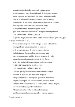 estas (coisas) serão todas para ti pela vida presentes,
e outras muitas a partir delas terás; pois de si mesmas crescem
estas, cada uma ao (seu) modo, por onde é natureza de cada.
Mas se a (coisas) alheias aspirares, quais entre os homens
aos milhares se encontram, misérias que embotam seus cuidados,
bem logo elas te deixarão revolvendo-se o tempo,
à sua própria amiga origem desejando voltar;
pois todas, sabe, têm consciência122
e de pensamento partilham.
111. DIÓGENES LAÉRCIO, VII, 59.
E quantas drogas existem, defesa contra males e velhice, aprenderás, pois
só para ti cumprirei tudo isto.
Cessarás de infatigáveis ventos a força, os quais sobre a terra
irrompendo em lutadas aniquilam os campos;
e de novo, se quiseres, de volta os sopros retrarás;
tu farás de uma chuva sombria uma oportuna seca
para os homens, mas também farás de uma seca de verão
aguaceiros que alimentam árvores, e do éter fluem,
e de volta trarás do Hades a força de um homem morto.
2. PURIFICAÇÕES (DK B 112 — 148)
112. DIÓGENES LAÉRCIO, VIII, 62.
Amigos, que a grande cidade na borda do louro Acragas
habitais, na parte alta, em boas obras ocupados,
abrigos veneráveis, a estrangeiros ignorantes, de maldade
alegrai-vos; eu para vós um deus imortal, não mais mortal
caminho entre todos cumulado de honras, como é minha imagem,
de fitas coroado e de guirlandas floridas.
Quando com estas venho às cidades florescentes,
por homens e mulheres sou venerado; e eles me seguem,
122
Phonesin. Cf. nota 1 da pág. 181.
 