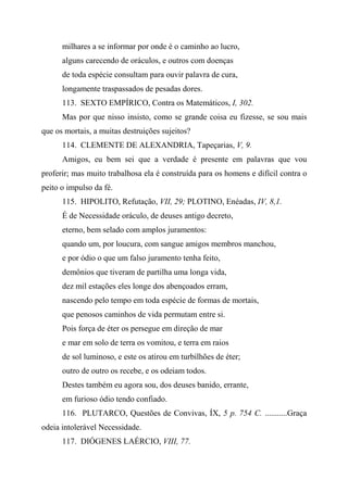milhares a se informar por onde é o caminho ao lucro,
alguns carecendo de oráculos, e outros com doenças
de toda espécie consultam para ouvir palavra de cura,
longamente traspassados de pesadas dores.
113. SEXTO EMPÍRICO, Contra os Matemáticos, I, 302.
Mas por que nisso insisto, como se grande coisa eu fizesse, se sou mais
que os mortais, a muitas destruições sujeitos?
114. CLEMENTE DE ALEXANDRIA, Tapeçarias, V, 9.
Amigos, eu bem sei que a verdade é presente em palavras que vou
proferir; mas muito trabalhosa ela é construída para os homens e difícil contra o
peito o impulso da fé.
115. HIPOLITO, Refutação, VII, 29; PLOTINO, Enéadas, IV, 8,1.
É de Necessidade oráculo, de deuses antigo decreto,
eterno, bem selado com amplos juramentos:
quando um, por loucura, com sangue amigos membros manchou,
e por ódio o que um falso juramento tenha feito,
demônios que tiveram de partilha uma longa vida,
dez mil estações eles longe dos abençoados erram,
nascendo pelo tempo em toda espécie de formas de mortais,
que penosos caminhos de vida permutam entre si.
Pois força de éter os persegue em direção de mar
e mar em solo de terra os vomitou, e terra em raios
de sol luminoso, e este os atirou em turbilhões de éter;
outro de outro os recebe, e os odeiam todos.
Destes também eu agora sou, dos deuses banido, errante,
em furioso ódio tendo confiado.
116. PLUTARCO, Questões de Convivas, ÍX, 5 p. 754 C. ...........Graça
odeia intolerável Necessidade.
117. DIÓGENES LAÉRCIO, VIII, 77.
 
