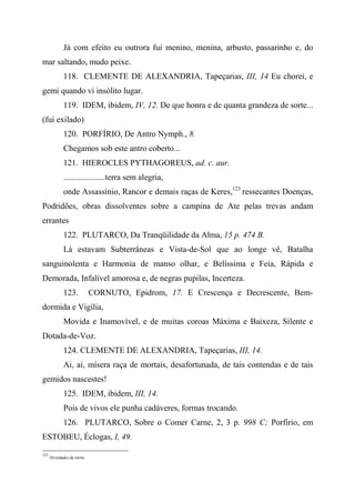 Já com efeito eu outrora fui menino, menina, arbusto, passarinho e, do
mar saltando, mudo peixe.
118. CLEMENTE DE ALEXANDRIA, Tapeçarias, III, 14 Eu chorei, e
gemi quando vi insólito lugar.
119. IDEM, ibidem, IV, 12. De que honra e de quanta grandeza de sorte...
(fui exilado)
120. PORFÍRIO, De Antro Nymph., 8.
Chegamos sob este antro coberto...
121. HIEROCLES PYTHAGOREUS, ad. c. aur.
....................terra sem alegria,
onde Assassínio, Rancor e demais raças de Keres,123
ressecantes Doenças,
Podridões, obras dissolventes sobre a campina de Ate pelas trevas andam
errantes
122. PLUTARCO, Da Tranqüilidade da Alma, 15 p. 474 B.
Lá estavam Subterrâneas e Vista-de-Sol que ao longe vê, Batalha
sanguinolenta e Harmonia de manso olhar, e Belíssima e Feia, Rápida e
Demorada, Infalível amorosa e, de negras pupilas, Incerteza.
123. CORNUTO, Epidrom, 17. E Crescença e Decrescente, Bem-
dormida e Vigília,
Movida e Inamovível, e de muitas coroas Máxima e Baixeza, Silente e
Dotada-de-Voz.
124. CLEMENTE DE ALEXANDRIA, Tapeçarias, III, 14.
Ai, ai, mísera raça de mortais, desafortunada, de tais contendas e de tais
gemidos nascestes!
125. IDEM, ibidem, III, 14.
Pois de vivos ele punha cadáveres, formas trocando.
126. PLUTARCO, Sobre o Comer Carne, 2, 3 p. 998 C; Porfírio, em
ESTOBEU, Éclogas, I, 49.
123
Divindades da morte.
 