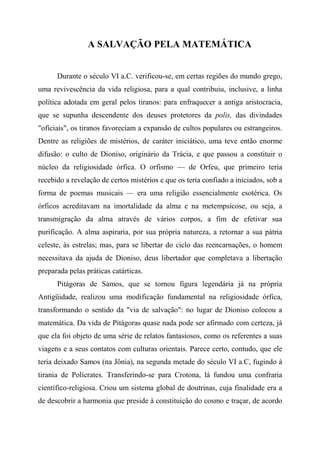 A SALVAÇÃO PELA MATEMÁTICA
Durante o século VI a.C. verificou-se, em certas regiões do mundo grego,
uma revivescência da vida religiosa, para a qual contribuiu, inclusive, a linha
política adotada em geral pelos tiranos: para enfraquecer a antiga aristocracia,
que se supunha descendente dos deuses protetores da polis, das divindades
"oficiais", os tiranos favoreciam a expansão de cultos populares ou estrangeiros.
Dentre as religiões de mistérios, de caráter iniciático, uma teve então enorme
difusão: o culto de Dioniso, originário da Trácia, e que passou a constituir o
núcleo da religiosidade órfica. O orfismo — de Orfeu, que primeiro teria
recebido a revelação de certos mistérios e que os teria confiado a iniciados, sob a
forma de poemas musicais — era uma religião essencialmente esotérica. Os
órficos acreditavam na imortalidade da alma e na metempsicose, ou seja, a
transmigração da alma através de vários corpos, a fim de efetivar sua
purificação. A alma aspiraria, por sua própria natureza, a retornar a sua pátria
celeste, às estrelas; mas, para se libertar do ciclo das reencarnações, o homem
necessitava da ajuda de Dioniso, deus libertador que completava a libertação
preparada pelas práticas catárticas.
Pitágoras de Samos, que se tornou figura legendária já na própria
Antigüidade, realizou uma modificação fundamental na religiosidade órfica,
transformando o sentido da "via de salvação": no lugar de Dioniso colocou a
matemática. Da vida de Pitágoras quase nada pode ser afirmado com certeza, já
que ela foi objeto de uma série de relatos fantasiosos, como os referentes a suas
viagens e a seus contatos com culturas orientais. Parece certo, contudo, que ele
teria deixado Samos (na Jônia), na segunda metade do século VI a.C, fugindo à
tirania de Polícrates. Transferindo-se para Crotona, lá fundou uma confraria
científico-religiosa. Criou um sistema global de doutrinas, cuja finalidade era a
de descobrir a harmonia que preside à constituição do cosmo e traçar, de acordo
 