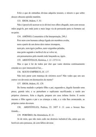 Feliz o que de entranhas divinas adquiriu tesouro, e mísero o que sobre
deuses obscura opinião mantém.
133. IDEM, ibidem, V, 81.
Não é (possível) acercar-se (o divino) nos olhos chegado, nem com nossas
mãos pegá-lo, por onde justo a mais larga via de persuasão para os homens cai
no peito.
134. AMÔNIO, Comentário à Da Interpretação, 249,1.
Pois nem com humana cabeça ligada em membros avulta,
nem a partir de um dorso dois ramos irrompem,
nem pés, nem ágeis joelhos, nem vergonhas peludas,
mas peito sagrado e inefável ele se volve só,
em pensamentos pelo mundo todo lançando-se, ágeis.
135. ARISTÓTELES, Retórica, I, 13. 1373 b 6.
Mas o que é lei de todos por éter que vasto domina continuamente
estende-se e por imensurável luz,...
136. SEXTO EMPÍRICO, IX, 127.
Não ireis parar com matança de sinistros ecos? Não vedes que uns aos
outros vos devorais em desmazelos de mente?
137. IDEM, ibidem, IX, 129.
De forma mudado o próprio filho o pai, erguendo-o, degola fazendo uma
prece, grande tolo; e se perturbam o suplicante sacrificando; e surdo aos
próprios clamores, feita a degola, prepara em casa infame festim. E assim
mesmo o filho agarra o pai e as crianças a mãe, e a vida lhes arrancando, as
próprias carnes devoram.
138. ARISTÓTELES, Poética, 22. 2457 b 13. com o bronze lhes
tirando,...
139. PORFÍRIO, Da Abstinência, II, 31.
Ai de mim, que não mais cedo me destruiu inelutável dia, antes que em
horríveis atos pensasse, de com lábios devorar.
 