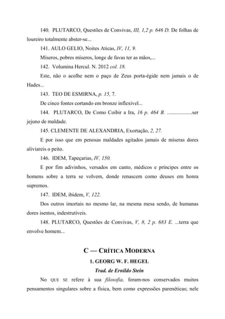 140. PLUTARCO, Questões de Convivas, III, 1,2 p. 646 D. De folhas de
loureiro totalmente abster-se...
141. AULO GELIO, Noites Aticas, IV, 11, 9.
Míseros, pobres míseros, longe de favas ter as mãos,...
142. Volumina Hercul. N. 2012 col. 18.
Este, não o acolhe nem o paço de Zeus porta-égide nem jamais o de
Hades...
143. TEO DE ESMIRNA, p. 15, 7.
De cinco fontes cortando em bronze inflexível...
144. PLUTARCO, De Como Coibir a Ira, 16 p. 464 B. ...................ser
jejuno de maldade.
145. CLEMENTE DE ALEXANDRIA, Exortação, 2, 27.
E por isso que em penosas maldades agitados jamais de míseras dores
aliviareis o peito.
146. IDEM, Tapeçarias, IV, 150.
E por fim adivinhos, versados em canto, médicos e príncipes entre os
homens sobre a terra se volvem, donde renascem como deuses em honra
supremos.
147. IDEM, ibidem, V, 122.
Dos outros imortais no mesmo lar, na mesma mesa sendo, de humanas
dores isentos, indestrutíveis.
148. PLUTARCO, Questões de Convivas, V, 8, 2 p. 683 E. ...terra que
envolve homem...
C — CRÍTICA MODERNA
1. GEORG W. F. HEGEL
Trad. de Ernildo Stein
No QUE SE refere à sua filosofia, foram-nos conservados muitos
pensamentos singulares sobre a física, bem como expressões parenéticas; nele
 