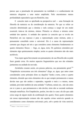parece que a penetração do pensamento na realidade e o conhecimento da
natureza chegaram a uma maior amplitude. Nele encontramos menos
profundidade especulativa que em Heráclito, mas
0 conceito mais se aprofunda na perspectiva real — uma formação da
filosofia da natureza ou da consideração da natureza. No que se refere ao
conceito determinado que a domina e nela começa a surgir de um modo
essencial, trata-se da mistura, síntese. Primeiro se oferece a mistura como
unidade dos opostos. A unidade dos opostos (o conceito que se revela em
Heráclito) em seu repouso é para a representação como mistura, antes o
pensamento concebido como o universal. Ele é a causa da representação
corrente que chegou até nós e que considera como elementos fundamentais os
quatro elementos físicos — fogo, ar, água, terra. Os químicos entendem por
elemento algo quimicamente simples; assim os quatro elementos não são mais
aceitáveis.
Vou expor agora brevemente seu pensamento; de sua filosofia não se pode
fazer grande coisa. Os muitos aspectos fragmentários que nos são relatados
juntaremos na unidade de um todo.
Aristóteles resume assim, em poucas palavras, seu pensamento geral:124
"Empédocles acrescentou aos três elementos" (fogo, ar, água, que antes eram
considerados como princípio disto ou daquilo) "ainda a terra, como o quarto
elemento, dizendo que estes elementos são os que sempre permanecem e nunca
devêm mas que são unidos e separados, segundo o mais e o menos, numa
unidade, provindo também de uma unidade." Carbono, metais etc., não são entes
em si e para si, que permanecem e não devêm; nisto não se esconde nenhuma
intenção metafísica. Em Empédocles, porém, isto não é o caso: ele diz que cada
coisa surge de algum modo da combinação dos quatro. Estes quatro elementos
em nossa representação comum não são aquelas coisas sensíveis quando os
consideramos como elementos universais; pois, sob o ponto de vista sensível,
124
Metafísica, 1, 3; Sofre a Geração e a Corrupção, 1,1.
 
