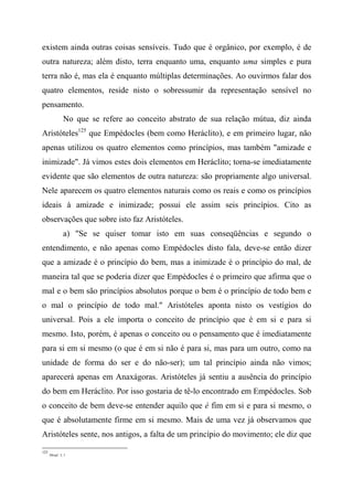 existem ainda outras coisas sensíveis. Tudo que é orgânico, por exemplo, é de
outra natureza; além disto, terra enquanto uma, enquanto uma simples e pura
terra não é, mas ela é enquanto múltiplas determinações. Ao ouvirmos falar dos
quatro elementos, reside nisto o sobressumir da representação sensível no
pensamento.
No que se refere ao conceito abstrato de sua relação mútua, diz ainda
Aristóteles125
que Empédocles (bem como Heráclito), e em primeiro lugar, não
apenas utilizou os quatro elementos como princípios, mas também "amizade e
inimizade". Já vimos estes dois elementos em Heráclito; torna-se imediatamente
evidente que são elementos de outra natureza: são propriamente algo universal.
Nele aparecem os quatro elementos naturais como os reais e como os princípios
ideais à amizade e inimizade; possui ele assim seis princípios. Cito as
observações que sobre isto faz Aristóteles.
a) "Se se quiser tomar isto em suas conseqüências e segundo o
entendimento, e não apenas como Empédocles disto fala, deve-se então dizer
que a amizade é o princípio do bem, mas a inimizade é o princípio do mal, de
maneira tal que se poderia dizer que Empédocles é o primeiro que afirma que o
mal e o bem são princípios absolutos porque o bem é o princípio de todo bem e
o mal o princípio de todo mal." Aristóteles aponta nisto os vestígios do
universal. Pois a ele importa o conceito de princípio que é em si e para si
mesmo. Isto, porém, é apenas o conceito ou o pensamento que é imediatamente
para si em si mesmo (o que é em si não é para si, mas para um outro, como na
unidade de forma do ser e do não-ser); um tal princípio ainda não vimos;
aparecerá apenas em Anaxágoras. Aristóteles já sentiu a ausência do princípio
do bem em Heráclito. Por isso gostaria de tê-lo encontrado em Empédocles. Sob
o conceito de bem deve-se entender aquilo que é fim em si e para si mesmo, o
que é absolutamente firme em si mesmo. Mais de uma vez já observamos que
Aristóteles sente, nos antigos, a falta de um princípio do movimento; ele diz que
125
Metaf., I, 1.
 