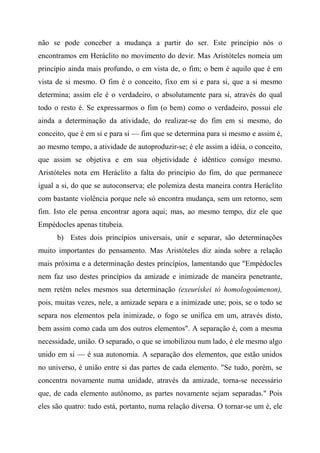 não se pode conceber a mudança a partir do ser. Este princípio nós o
encontramos em Heráclito no movimento do devir. Mas Aristóteles nomeia um
princípio ainda mais profundo, o em vista de, o fim; o bem é aquilo que é em
vista de si mesmo. O fim é o conceito, fixo em si e para si, que a si mesmo
determina; assim ele é o verdadeiro, o absolutamente para si, através do qual
todo o resto é. Se expressarmos o fim (o bem) como o verdadeiro, possui ele
ainda a determinação da atividade, do realizar-se do fim em si mesmo, do
conceito, que é em si e para si — fim que se determina para si mesmo e assim é,
ao mesmo tempo, a atividade de autoproduzir-se; é ele assim a idéia, o conceito,
que assim se objetiva e em sua objetividade é idêntico consigo mesmo.
Aristóteles nota em Heráclito a falta do princípio do fim, do que permanece
igual a si, do que se autoconserva; ele polemiza desta maneira contra Heráclito
com bastante violência porque nele só encontra mudança, sem um retorno, sem
fim. Isto ele pensa encontrar agora aqui; mas, ao mesmo tempo, diz ele que
Empédocles apenas titubeia.
b) Estes dois princípios universais, unir e separar, são determinações
muito importantes do pensamento. Mas Aristóteles diz ainda sobre a relação
mais próxima e a determinação destes princípios, lamentando que "Empédocles
nem faz uso destes princípios da amizade e inimizade de maneira penetrante,
nem retém neles mesmos sua determinação (exeurískei tò homologoúmenon),
pois, muitas vezes, nele, a amizade separa e a inimizade une; pois, se o todo se
separa nos elementos pela inimizade, o fogo se unifica em um, através disto,
bem assim como cada um dos outros elementos". A separação é, com a mesma
necessidade, união. O separado, o que se imobilizou num lado, é ele mesmo algo
unido em si — é sua autonomia. A separação dos elementos, que estão unidos
no universo, é união entre si das partes de cada elemento. "Se tudo, porém, se
concentra novamente numa unidade, através da amizade, torna-se necessário
que, de cada elemento autônomo, as partes novamente sejam separadas." Pois
eles são quatro: tudo está, portanto, numa relação diversa. O tornar-se um é, ele
 